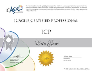 Ahmed Sidky, Ph.D.
Founder, ICAgile
The International Consortium for Agile (ICAgile) hereby certifies that, having successfully completed the requirements for this
certification, the holder shall be recognized as an ICAgile Certified Professional, with rights to affix and display the letters ICP.
This certification signifies that the student has demonstrated (as assessed by instructors) the intent to learn Agile and act as
an Agile professional.
ICAgile Certified Professional
ICP
Erin Gore
Merland Halisky
Merland Halisky
Booz Allen Hamilton
Wednesday, January 13, 2016
73-3933-6c22bf4f-2561-48dc-ae52-32ace1780aeb
 