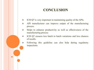 CONCLUSION
 ICH Q7 is very important in maintaining quality of the APIs.
 API manufacturer can improve output of the manufacturing
process
 Helps to enhance productivity as well as effectiveness of the
manufacturing process
 ICH Q7 ensures less batch to batch variations and less chances
of recalls.
 Following this guideline can also help during regulatory
inspections.
 