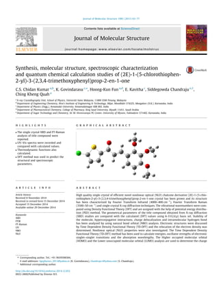 Synthesis, molecular structure, spectroscopic characterization
and quantum chemical calculation studies of (2E)-1-(5-chlorothiophen-
2-yl)-3-(2,3,4-trimethoxyphenyl)prop-2-en-1-one
C.S. Chidan Kumar a,b
, K. Govindarasu c,⇑
, Hoong-Kun Fun a,d
, E. Kavitha c
, Siddegowda Chandraju e,1
,
Ching Kheng Quah a
a
X-ray Crystallography Unit, School of Physics, Universiti Sains Malaysia, 11800 USM Penang, Malaysia
b
Department of Engineering Chemistry, Alva’s Institute of Engineering & Technology, Mijar, Moodbidri 574225, Mangalore (D.K.), Karnataka, India
c
Department of Physics (Engg.), Annamalai University, Annamalainagar 608 002, India
d
Department of Pharmaceutical Chemistry, College of Pharmacy, King Saud University, Riyadh 11451, Saudi Arabia
e
Department of Sugar Technology and Chemistry, Sir M. Visvesvaraya PG Center, University of Mysore, Tubinakere 571402, Karnataka, India
h i g h l i g h t s
 The single crystal XRD and FT-Raman
analysis of title compound were
reported.
 UV–Vis spectra were recorded and
compared with calculated values.
 Thermodynamic functions also
calculated.
 DFT method was used to predict the
structural and spectroscopic
parameters.
g r a p h i c a l a b s t r a c t
a r t i c l e i n f o
Article history:
Received 8 November 2014
Received in revised form 15 December 2014
Accepted 15 December 2014
Available online 29 December 2014
Keywords:
XRD
FTIR
FT-Raman
UV
NBO
NLO
a b s t r a c t
High quality single crystal of efﬁcient novel nonlinear optical (NLO) chalcone derivative (2E)-1-(5-chlo-
rothiophen-2-yl)-3-(2,3,4-trimethoxyphenyl)prop-2-en-1-one crystal has been grown and its structure
has been characterized by Fourier Transform Infrared (4000–400 cmÀ1
), Fourier Transform Raman
(3500–50 cmÀ1
) and single-crystal X-ray diffraction techniques. The vibrational wavenumbers were com-
puted using Density Functional Theory (DFT) and are assigned with the help of potential energy distribu-
tion (PED) method. The geometrical parameters of the title compound obtained from X-ray diffraction
(XRD) studies are compared with the calculated (DFT) values using 6-31G(d,p) basis set. Stability of
the molecule, hyperconjugative interactions, charge delocalization and intramolecular hydrogen bond
has been analyzed by using natural bond orbital (NBO) analysis. Electronic structures were discussed
by Time Dependent Density Functional Theory (TD-DFT) and the relocation of the electron density was
determined. Nonlinear optical (NLO) properties were also investigated. The Time Dependent Density
Functional Theory (TD-DFT) method has been used to calculate energies, oscillator strengths of electronic
singlet–singlet transitions and the absorption wavelengths. The Higher occupied molecular orbital
(HOMO) and the Lower unoccupied molecular orbital (LUMO) analysis are used to determine the charge
http://dx.doi.org/10.1016/j.molstruc.2014.12.052
0022-2860/Published by Elsevier B.V.
⇑ Corresponding author. Tel.: +91 9659598584.
E-mail addresses: kgsphysics_2013@yahoo.in (K. Govindarasu), chandraju1@yahoo.com (S. Chandraju).
1
Additional corresponding author.
Journal of Molecular Structure 1085 (2015) 63–77
Contents lists available at ScienceDirect
Journal of Molecular Structure
journal homepage: www.elsevier.com/locate/molstruc
 