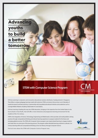 CM Asia Learning is a dynamic and innovative educational solution distributor, headquartered in Singapore.
They follow a unique pedagogy learning model with extensive STEM curriculums that are born out of decades of
empirical research and best practices, in partnership with top global educational institutes and academies such as 
Carnegie Mellon Robotics Academy, Robomatter Inc and Zulama.
CM Asia Learning is leading the way into STEM education, bringing in the expertise from the United States to the
local schools in Asia Paciﬁc, that will offer a more interactive and progressive learning environment for the
students of the 21st century.
STEM is the integration of Science, Technology, Engineering and Mathematics which provides real world problem solving
practices through computational thinking and relevant learning experience to prepare students for the future and
emerging global economy. The STEM with Computer Science program uses inquiry-based learning to engage students
and make them an active part of the learning process. The program utilizes blended-learning method to cultivate 21st 
Century learning skills and computational thinking as the new literacy through Computer Science.
Find out more about the STEM with Computer Science Program now.
STEM with Computer Science Program
Advancing
youths
to build
a better
tomorrow
 