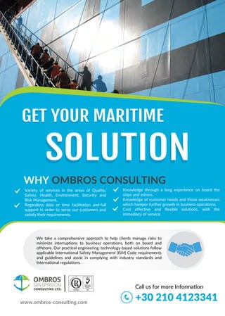 OMBROS
SAN SPYRIDON
CONSULTING LTD.
SOLUTIONSOLUTION
+30 210 4123341
WHY OMBROS CONSULTING
GET YOUR MARITIME
Variety of services in the areas of Q uality,
Safety, Health, Environment, Security and
Risk Management.
Regardless date or time facilitation and full
support in order to serve our customers and
satisfy their requirements.
Knowledge through a long experience on board the
ships and ashore.
Knowledge of customer needs and those weaknesses
which hamper further growth in business operations.
Cost effective and flexible solutions, with the
immediacy of service.
Call us for more Information
www.ombros-consulting.com
We take a comprehensive approach to help clients manage risks to
minimize interruptions to business operations, both on board and
offshore. Our practical engineering, technology-based solutions follow
applicable International Safety Management (ISM) Code requirements
and guidelines and assist in complying with industry standards and
International regulations.
GET YOUR MARITIME
 