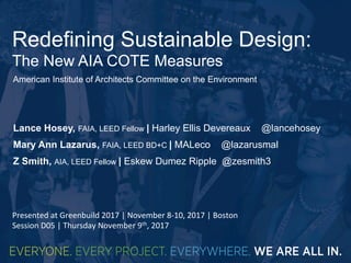 Redefining Sustainable Design:
The New AIA COTE Measures
Lance Hosey, FAIA, LEED Fellow | Harley Ellis Devereaux @lancehosey
Mary Ann Lazarus, FAIA, LEED BD+C | MALeco @lazarusmal
Z Smith, AIA, LEED Fellow | Eskew Dumez Ripple @zesmith3
American Institute of Architects Committee on the Environment
Presented	at	Greenbuild	2017	|	November	8-10,	2017	|	Boston		
Session	D05	|	Thursday	November	9th,	2017	
 