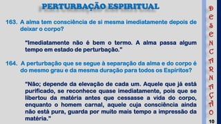 10
PERTURBAÇÃO ESPIRITUAL
163. A alma tem consciência de si mesma imediatamente depois de
deixar o corpo?
“Imediatamente não é bem o termo. A alma passa algum
tempo em estado de perturbação.”
164. A perturbação que se segue à separação da alma e do corpo é
do mesmo grau e da mesma duração para todos os Espíritos?
“Não; depende da elevação de cada um. Aquele que já está
purificado, se reconhece quase imediatamente, pois que se
libertou da matéria antes que cessasse a vida do corpo,
enquanto o homem carnal, aquele cuja consciência ainda
não está pura, guarda por muito mais tempo a impressão da
matéria.”
D
E
S
E
N
C
A
R
N
A
Ç
Ã
O
 