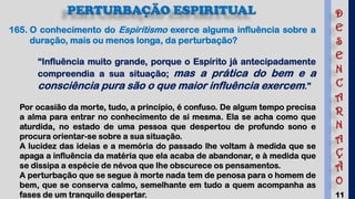 11
PERTURBAÇÃO ESPIRITUAL
165. O conhecimento do Espiritismo exerce alguma influência sobre a
duração, mais ou menos longa, da perturbação?
“Influência muito grande, porque o Espírito já antecipadamente
compreendia a sua situação; mas a prática do bem e a
consciência pura são o que maior influência exercem.”
Por ocasião da morte, tudo, a princípio, é confuso. De algum tempo precisa
a alma para entrar no conhecimento de si mesma. Ela se acha como que
aturdida, no estado de uma pessoa que despertou de profundo sono e
procura orientar-se sobre a sua situação.
A lucidez das ideias e a memória do passado lhe voltam à medida que se
apaga a influência da matéria que ela acaba de abandonar, e à medida que
se dissipa a espécie de névoa que lhe obscurece os pensamentos.
A perturbação que se segue à morte nada tem de penosa para o homem de
bem, que se conserva calmo, semelhante em tudo a quem acompanha as
fases de um tranquilo despertar.
D
E
S
E
N
C
A
R
N
A
Ç
Ã
O
 