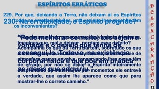 12
ESPÍRITOS ERRÁTICOS
229. Por que, deixando a Terra, não deixam aí os Espíritos
todas as erradas paixões, uma vez que lhes reconhecem
os inconvenientes?
“Vês nesse mundo pessoas excessivamente invejosas.
Imaginas que, mal o deixam, perdem esse defeito?
Acompanha os que da Terra partem, sobretudo os que
alimentaram paixões bem acentuadas, uma espécie de
atmosfera que os envolve, conservando lhes o que têm
de errado, por não se achar o Espírito inteiramente
desprendido da matéria. Só por momentos ele entrevê
a verdade, que assim lhe aparece como que para
mostrar-lhe o correto caminho.”
230. Na erraticidade, o Espírito progride?
“Pode melhorar-se muito, tais sejam a
vontade e o desejo que tenha de
consegui-lo. Todavia, na existência
corporal física é que põe em prática
as ideias que adquiriu.”
D
E
S
E
N
C
A
R
N
A
Ç
Ã
O
 