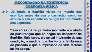 13
RECORDAÇÃO DA EXISTÊNCIA
CORPÓREA FÍSICA
319. Já tendo o Espírito vivido no mundo dos
espíritos antes da sua encarnação, como se
explica o seu espanto ao reingressar no mundo
dos Espíritos?
“Isso só se dá no primeiro momento e é efeito
da perturbação que se segue ao despertar do
Espírito. Mais tarde, ele se vai inteirando da sua
condição, à medida que lhe volta a lembrança
do passado e que a impressão da vida terrena
se lhe apaga.”
D
E
S
E
N
C
A
R
N
A
Ç
Ã
O
 