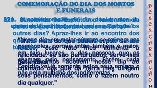 14
COMEMORAÇÃO DO DIA DOS MORTOS
E FUNERAIS
320. Sensibiliza os Espíritos o lembrarem-se
deles os que lhes foram caros na Terra?
“Muito mais do que podeis supor. Se são
felizes, esse fato lhes aumenta a
felicidade. Se são perturbados, serve-lhes
de lenitivo.”
a) — Mas o de finados é, para eles, um dia
especial de reunião junto de suas sepulturas?
“Nesse dia, em maior número se reúnem nas
necrópoles, porque então também é maior,
em tais lugares, o das pessoas que os
chamam pelo pensamento. Porém, cada
Espírito vai lá somente pelos seus amigos e
não pela multidão dos indiferentes.”
321. A comemoração do dia dos mortos, é,
para os Espíritos, mais solene do que os
outros dias? Apraz-lhes ir ao encontro dos
que vão orar nos cemitérios sobre seus
túmulos?
“Os Espíritos acodem nesse dia ao
chamado dos que da Terra lhes dirigem
seus pensamentos, como o fazem noutro
dia qualquer.”
D
E
S
E
N
C
A
R
N
A
Ç
Ã
O
 