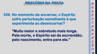 15
339. No momento de encarnar, o Espírito
sofre perturbação semelhante à que
experimenta ao desencarnar?
“Muito maior e sobretudo mais longa.
Pela morte, o Espírito sai da escravidão;
pelo nascimento, entra para ela.”
PRELÚDIO DA VOLTA D
E
S
E
N
C
A
R
N
A
Ç
Ã
O
 