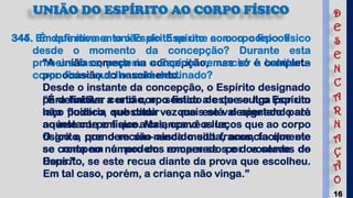 16
UNIÃO DO ESPÍRITO AO CORPO FÍSICO
344. Em que momento o Espírito se une ao corpo físico?
“A união começa na concepção, mas só é completa
por ocasião do nascimento.
Desde o instante da concepção, o Espírito designado
para habitar certo corpo físico a este se liga por um
laço fluídico, que cada vez mais se vai apertando até
ao instante em que a criança vê a luz.
O grito, que o recém-nascido solta, anuncia que ele
se conta no número dos encarnados e dos servos de
Deus.”
345. É definitiva a união do Espírito com o corpo físico
desde o momento da concepção? Durante esta
primeira fase, poderia o Espírito renunciar a habitar o
corpo físico que lhe está destinado?
“É definitiva a união, no sentido de que outro Espírito
não poderia substituir o que está designado para
aquele corpo físico. Mas, como os laços que ao corpo
físico o prendem são ainda muito fracos, facilmente
se rompem e podem romper-se por vontade do
Espírito, se este recua diante da prova que escolheu.
Em tal caso, porém, a criança não vinga.”
D
E
S
E
N
C
A
R
N
A
Ç
Ã
O
 