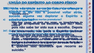 17
UNIÃO DO ESPÍRITO AO CORPO FÍSICO
346. Que faz o Espírito, se o corpo físico que ele escolheu morre
antes de se verificar o nascimento?
“Escolhe outro.”
a) — Qual a utilidade dessas mortes prematuras?
“Dão-lhes causa, as mais das vezes, as imperfeições da
matéria”.
347. Que utilidade encontrará um Espírito na sua encarnação em um
corpo físico que morre poucos dias depois de nascido?
“O ser não tem então consciência plena da sua existência.
Assim, a importância do desencarne é quase nenhuma.
Conforme já dissemos, o que há nesses casos de morte física
prematura é uma prova para os pais.”
350. Uma vez unido ao corpo físico da criança e
quando já lhe não é possível voltar atrás,
sucede alguma vez deplorar o Espírito a
escolha que fez?
“Se se arrepende da escolha que fez? Não,
pois não sabe ter sido sua a escolha. Depois
de encarnado, não pode o Espírito lastimar
uma escolha de que não tem consciência.
Pode, entretanto, achar pesada demais a
carga e considerá-la superior às suas forças.
É quando isso acontece que recorre ao
suicídio.”
D
E
S
E
N
C
A
R
N
A
Ç
Ã
O
 