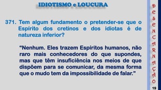 19
IDIOTISMO e LOUCURA
371. Tem algum fundamento o pretender-se que o
Espírito dos cretinos e dos idiotas é de
natureza inferior?
“Nenhum. Eles trazem Espíritos humanos, não
raro mais conhecedores do que supondes,
mas que têm insuficiência nos meios de que
dispõem para se comunicar, da mesma forma
que o mudo tem da impossibilidade de falar.”
D
E
S
E
N
C
A
R
N
A
Ç
Ã
O
 