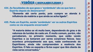 20
VISÕES ( SONAMBULISMO )
435. Pode um Espírito, sendo ‘sonâmbulo’ ver os outros Espíritos
como os via enquanto encarnado?
“A maioria deles os vê muito bem, dependendo do grau e da
natureza da lucidez de cada um. É muito comum, porém, não
perceberem, no primeiro momento, que estão vendo
Espíritos e os tomarem por seres corpóreos físicos. Isso
acontece principalmente aos que, nada conhecendo do
Espiritismo, ainda não compreendem a essência dos
Espíritos. O fato os espanta e fá-los supor que têm diante da
vista seres encarnados.”
434. As faculdades de que goza o ‘sonâmbulo' são as que tem o
Espírito depois do desencarne?
“Somente até certo ponto, pois cumpre se atenda à
influência da matéria a que ainda se acha ligado”.
D
E
S
E
N
C
A
R
N
A
Ç
Ã
O
 