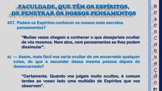 21
FACULDADE, QUE TÊM OS ESPÍRITOS,
DE PENETRAR OS NOSSOS PENSAMENTOS
457. Podem os Espíritos conhecer os nossos mais secretos
pensamentos?
“Muitas vezes chegam a conhecer o que desejaríeis ocultar
de vós mesmos. Nem atos, nem pensamentos se lhes podem
dissimular”.
a) — Assim, mais fácil nos seria ocultar de um encarnado qualquer
coisa, do que a esconder dessa mesma pessoa depois de
desencarnado?
“Certamente. Quando vos julgais muito ocultos, é comum
terdes ao vosso lado uma multidão de Espíritos que vos
observam”.
D
E
S
E
N
C
A
R
N
A
Ç
Ã
O
 