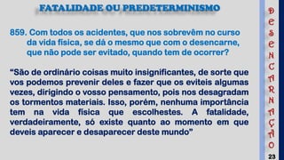 23
859. Com todos os acidentes, que nos sobrevêm no curso
da vida física, se dá o mesmo que com o desencarne,
que não pode ser evitado, quando tem de ocorrer?
“São de ordinário coisas muito insignificantes, de sorte que
vos podemos prevenir deles e fazer que os eviteis algumas
vezes, dirigindo o vosso pensamento, pois nos desagradam
os tormentos materiais. Isso, porém, nenhuma importância
tem na vida física que escolhestes. A fatalidade,
verdadeiramente, só existe quanto ao momento em que
deveis aparecer e desaparecer deste mundo”
FATALIDADE OU PREDETERMINISMO D
E
S
E
N
C
A
R
N
A
Ç
Ã
O
 
