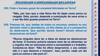 24
FELICIDADE E INFELICIDADE RELATIVAS
920. Pode o humano gozar de completa felicidade na Terra?
“Não, por isso que a vida física lhe foi dada como prova ou
resgate. Dele, porém, depende a suavização de seus erros e
o ser tão feliz quanto possível na Terra”.
929. Pessoas há, que, baldas de todos os recursos, embora no seu
derredor reine a abundância, só têm diante de si a perspectiva
do desencarne. Que partido devem tomar? Devem deixar-se
desencarnar de fome?
“Nunca ninguém deve ter a ideia de deixar-se desencarnar
de fome. O humano acharia sempre meio de se alimentar, se
o orgulho não se colocasse entre a necessidade e o trabalho.
Costuma-se dizer: ‘Não há ofício desprezível, o seu estado
não é o que desonra o humano’. Isso, porém, cada um diz
para os outros e não para si”.
D
E
S
E
N
C
A
R
N
A
Ç
Ã
O
 