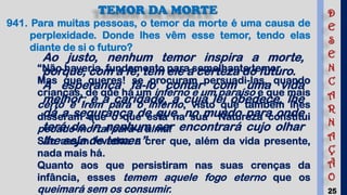 25
TEMOR DA MORTE
941. Para muitas pessoas, o temor da morte é uma causa de
perplexidade. Donde lhes vêm esse temor, tendo elas
diante de si o futuro?
“Não haveria fundamento para semelhante temor.
Mas que queres! se procuram persuadi-las, quando
crianças, de que há um inferno e um paraíso e que mais
certo é irem para o inferno, visto que também lhes
disseram que o que está na sua Natureza constitui
pecado mortal para a alma!
São assim levadas a crer que, além da vida presente,
nada mais há.
Quanto aos que persistiram nas suas crenças da
infância, esses temem aquele fogo eterno que os
queimará sem os consumir.
Ao justo, nenhum temor inspira a morte,
porque, com a fé, tem ele a certeza do futuro.
A esperança fá-lo contar com uma vida
melhor; e a caridade, a cuja lei obedece, lhe
dá a segurança de que, no mundo para onde
terá de ir, nenhum ser encontrará cujo olhar
lhe seja de temer.”
D
E
S
E
N
C
A
R
N
A
Ç
Ã
O
 