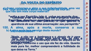 3
DA VOLTA DO ESPÍRITO
149. Que sucede à alma no instante da morte?
“volta a ser Espírito, isto é, volve ao mundo dos
Espíritos, donde se apartara momentaneamente.”
150. A alma, após a morte, conserva a sua
individualidade?
“Sim; jamais a perde. Que seria ela, se não a
conservasse?”
a) Como comprova a alma a sua individualidade, uma vez
que não tem mais corpo material?
“Continua a ter um fluido que lhe é próprio, haurido
na atmosfera do seu planeta, e que guarda a
aparência de sua última encarnação: seu perispírito.”
b) A alma nada leva consigo deste mundo?
“Nada, a não ser a lembrança e o desejo de ir para
um mundo melhor, lembrança cheia de doçura ou de
amargor, conforme o uso que ela fez da vida. Quanto
mais pura for, melhor compreenderá a futilidade do
que deixa na Terra.”
D
E
S
E
N
C
A
R
N
A
Ç
Ã
O
 