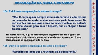 5
SEPARAÇÃO DA ALMA E DO CORPO
154. É dolorosa a separação da alma e do corpo?
“Não. O corpo quase sempre sofre mais durante a vida, do que
no momento da morte; a alma nenhuma parte toma nisso. Os
sofrimentos que algumas vezes se experimentam no instante
da morte são um gozo para o Espírito, que vê chegar o termo
do seu exílio.”
Na morte natural, a que sobrevém pelo esgotamento dos órgãos, em
consequência da idade, o homem deixa a vida sem o perceber: é uma
lâmpada que se apaga por falta de óleo.
155. Como se opera a separação da alma e do corpo?
“Rompidos os laços que a retinham, ela se desprende.”
D
E
S
E
N
C
A
R
N
A
Ç
Ã
O
 