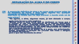7
SEPARAÇÃO DA ALMA E DO CORPO
156. A separação definitiva da alma e do corpo pode ocorrer antes da
cessação completa da vida orgânica?
“Na agonia, a alma, algumas vezes, já tem deixado o corpo;
nada mais há que a vida orgânica.
O homem já não tem consciência de si mesmo; entretanto,
ainda lhe resta um sopro de vida orgânica. O corpo é a máquina
que o coração põe em movimento.
Existe, enquanto o coração faz circular nas veias o sangue,
para o que não necessita da alma.”
157. No momento da morte, a alma sente, alguma vez, qualquer
aspiração ou êxtase que lhe faça entrever o mundo onde vai de
novo entrar?
“Muitas vezes a alma sente que se desfazem os laços que a
prendem ao corpo. Emprega então todos os esforços para
desfazê-los inteiramente. Já em parte desprendida da matéria,
vê o futuro desdobrar-se diante de si e goza, por antecipação,
do estado de Espírito.”
D
E
S
E
N
C
A
R
N
A
Ç
Ã
O
 