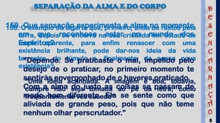 8
SEPARAÇÃO DA ALMA E DO CORPO
158. O exemplo da lagarta que, primeiro, anda de rastos pela
terra, depois se encerra na sua crisálida em estado de
morte aparente, para enfim renascer com uma
existência brilhante, pode dar-nos ideia da vida
terrestre, do túmulo e, finalmente, da nossa nova
existência?
“Uma ideia acanhada. A imagem é boa; todavia,
cumpre não seja tomada ao pé da letra, como
frequentemente vos sucede”
159. Que sensação experimenta a alma no momento
em que reconhece estar no mundo dos
Espíritos?
“Depende. Se praticaste o mal, impelido pelo
desejo de o praticar, no primeiro momento te
sentirás envergonhado de o haveres praticado.
Com a alma do justo as coisas se passam de
modo bem diferente. Ela se sente como que
aliviada de grande peso, pois que não teme
nenhum olhar perscrutador.”
D
E
S
E
N
C
A
R
N
A
Ç
Ã
O
 