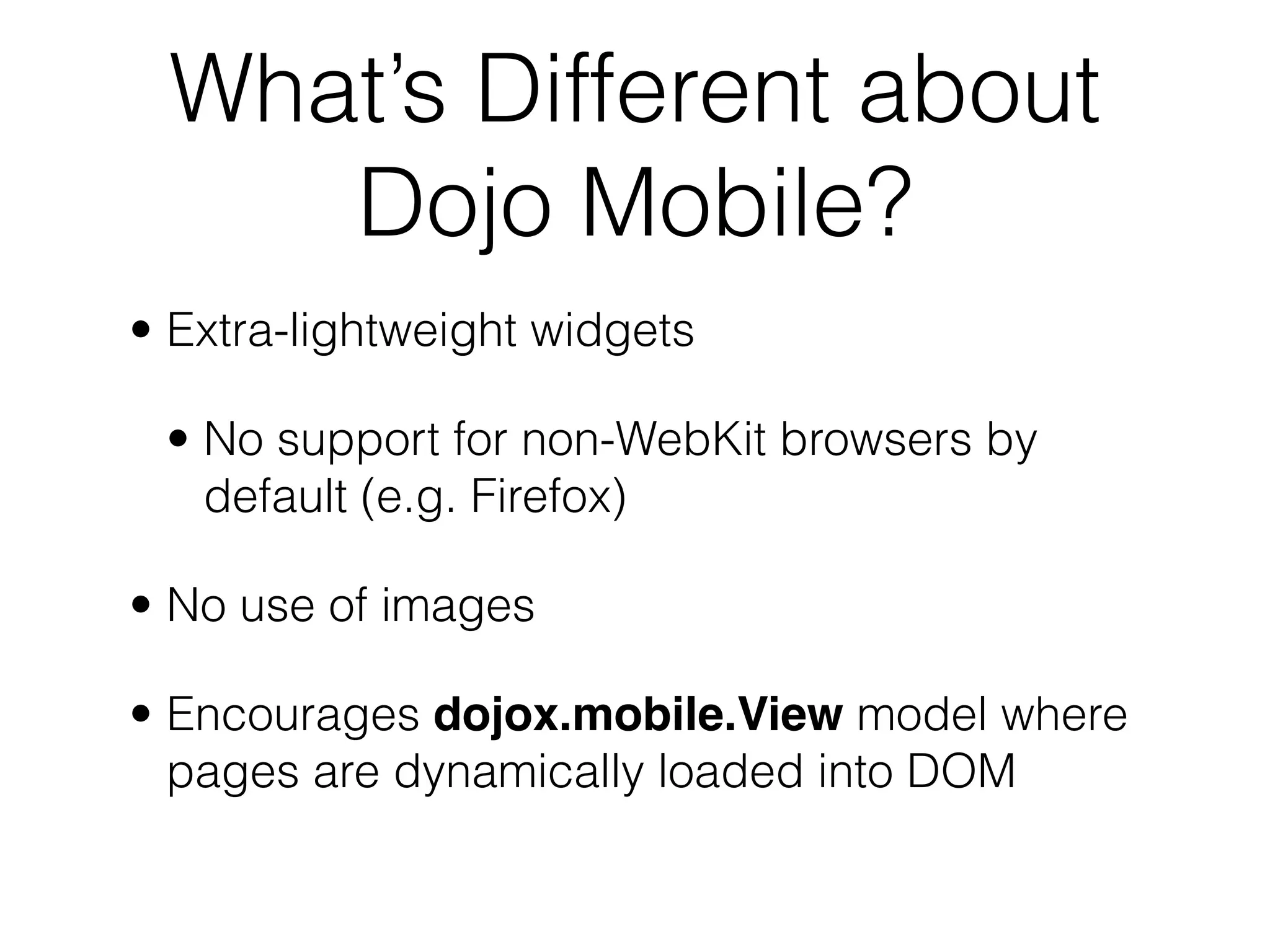 What’s Different about
    Dojo Mobile?
• Extra-lightweight widgets

 • No support for non-WebKit browsers by
   default (e.g. Firefox)

• No use of images

• Encourages dojox.mobile.View model where
  pages are dynamically loaded into DOM
 