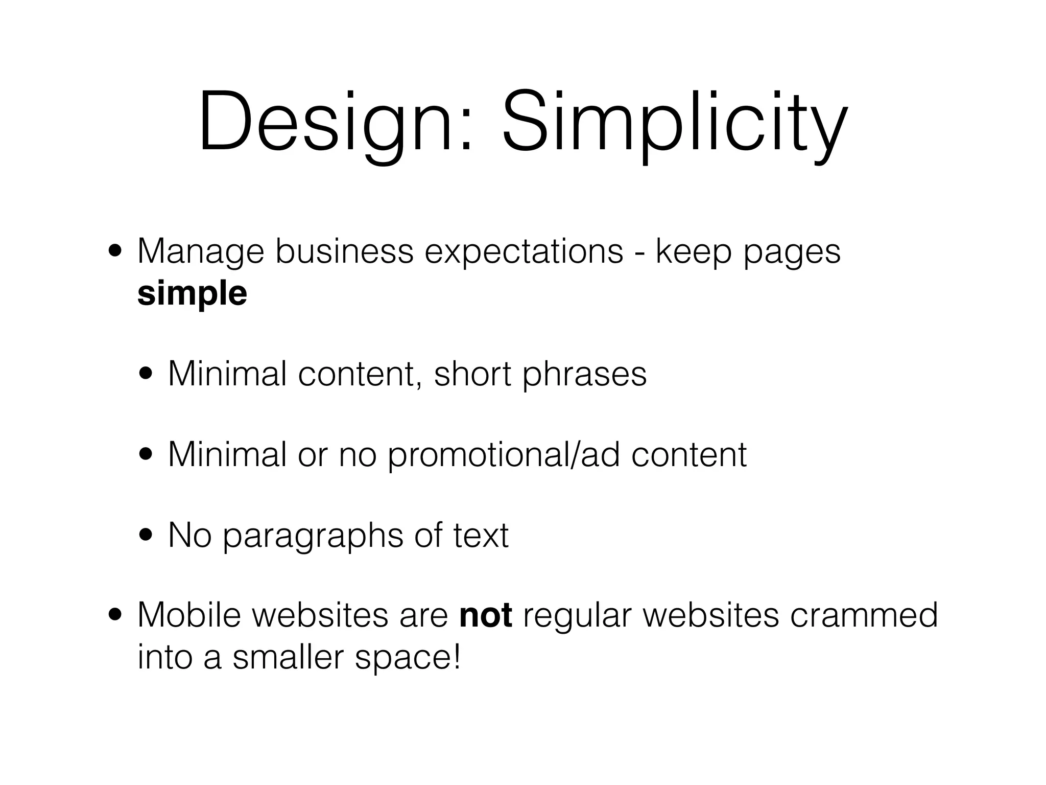 Design: Simplicity
• Manage business expectations - keep pages
  simple

 • Minimal content, short phrases

 • Minimal or no promotional/ad content

 • No paragraphs of text

• Mobile websites are not regular websites crammed
  into a smaller space!
 