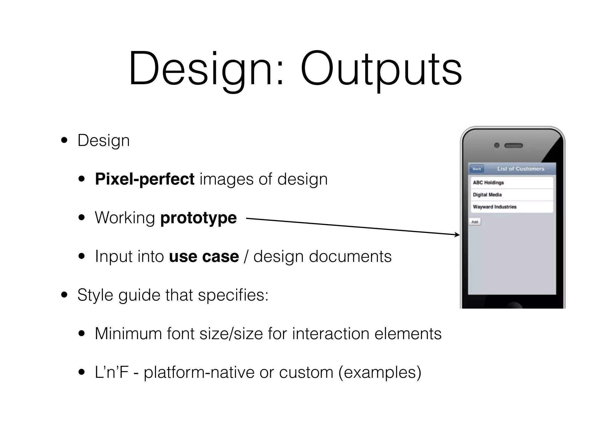 Design: Outputs
• Design

  • Pixel-perfect images of design

  • Working prototype

  • Input into use case / design documents

• Style guide that speciﬁes:

  • Minimum font size/size for interaction elements

  • L’n’F - platform-native or custom (examples)
 