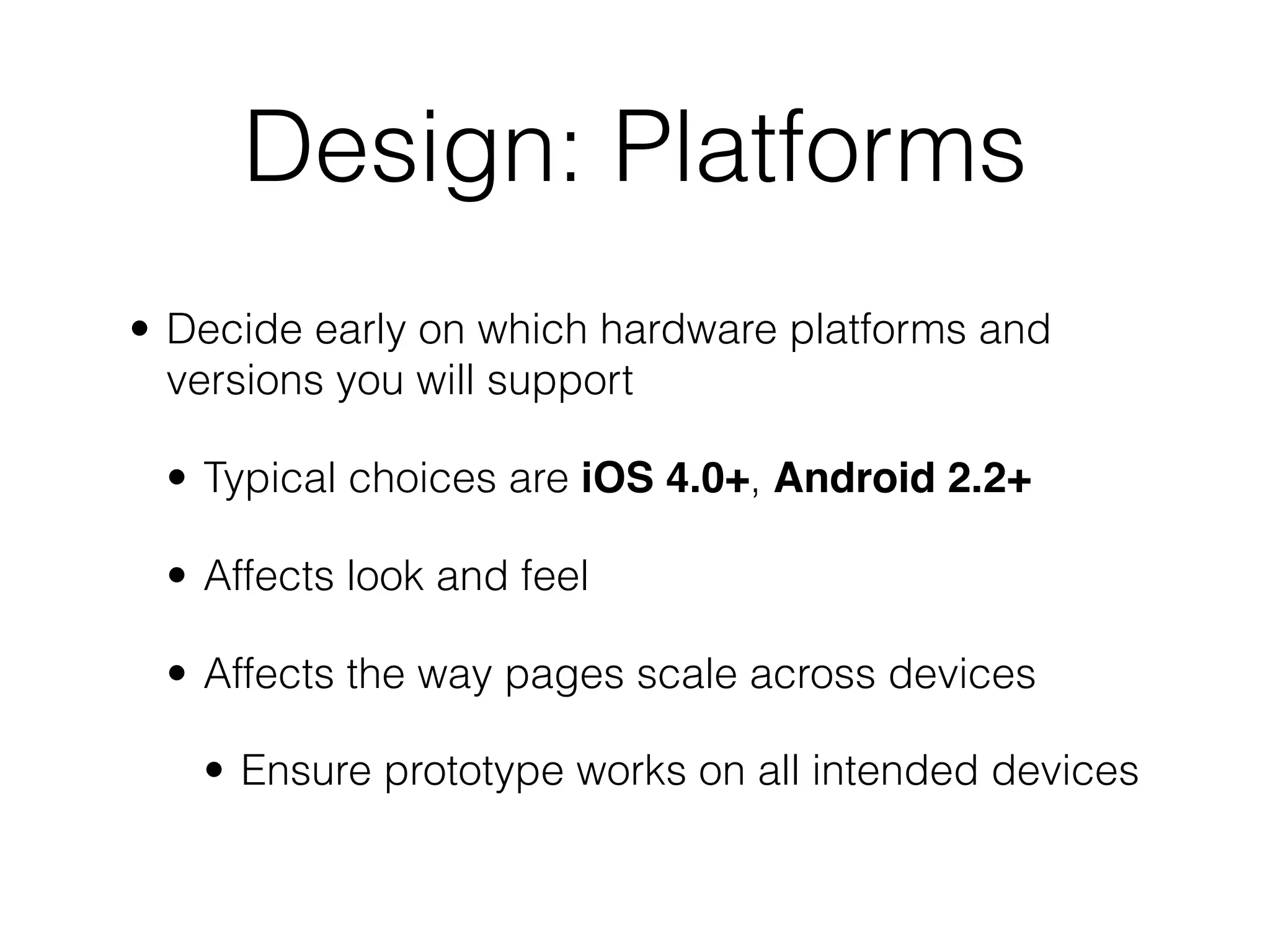 Design: Platforms
• Decide early on which hardware platforms and
  versions you will support

 • Typical choices are iOS 4.0+, Android 2.2+

 • Affects look and feel

 • Affects the way pages scale across devices

   • Ensure prototype works on all intended devices
 