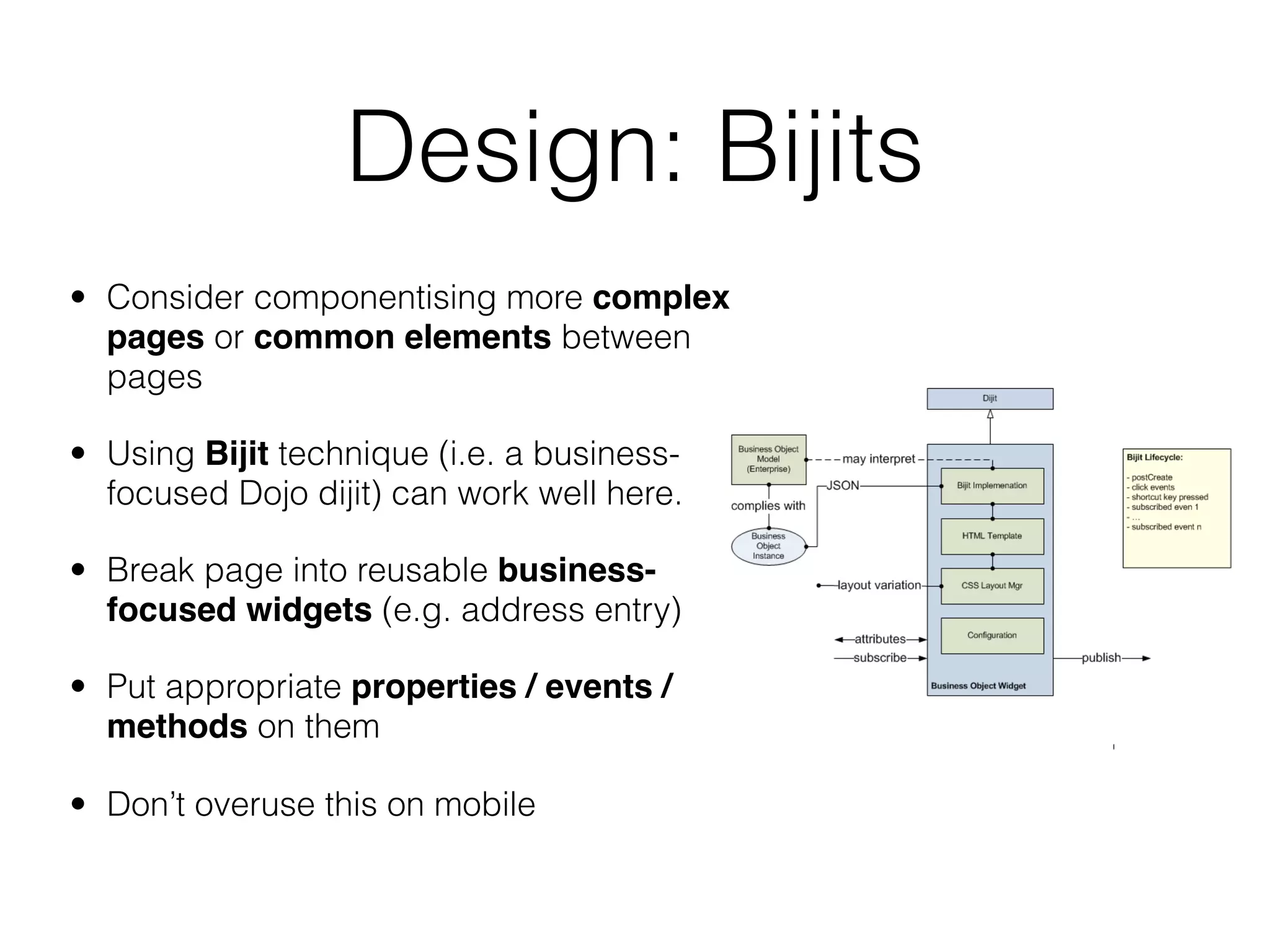 Design: Bijits
• Consider componentising more complex
  pages or common elements between
  pages

• Using Bijit technique (i.e. a business-
  focused Dojo dijit) can work well here.

• Break page into reusable business-
  focused widgets (e.g. address entry)

• Put appropriate properties / events /
  methods on them

• Don’t overuse this on mobile
 