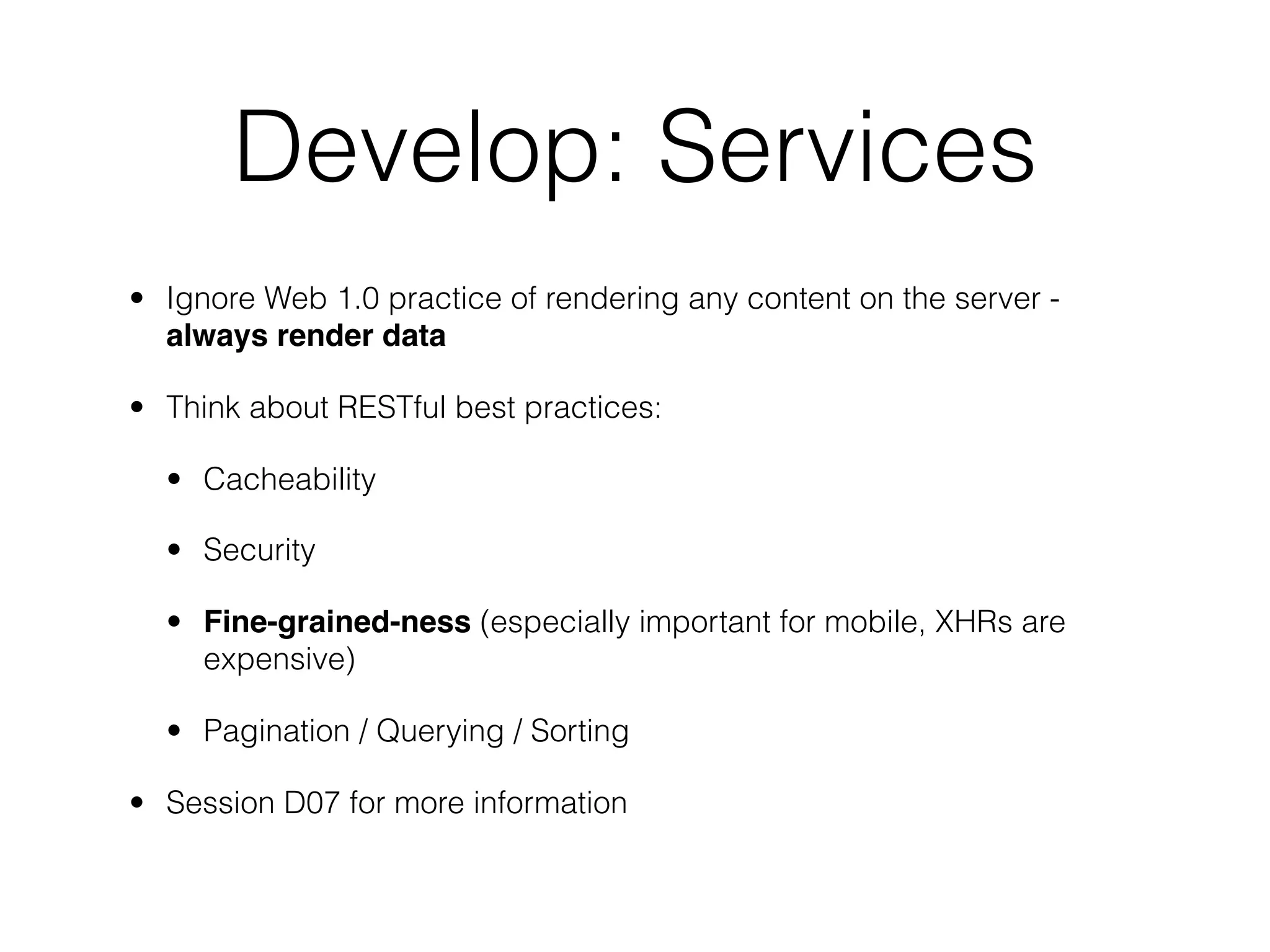 Develop: Services
• Ignore Web 1.0 practice of rendering any content on the server -
  always render data

• Think about RESTful best practices:

  • Cacheability

  • Security

  • Fine-grained-ness (especially important for mobile, XHRs are
    expensive)

  • Pagination / Querying / Sorting

• Session D07 for more information
 