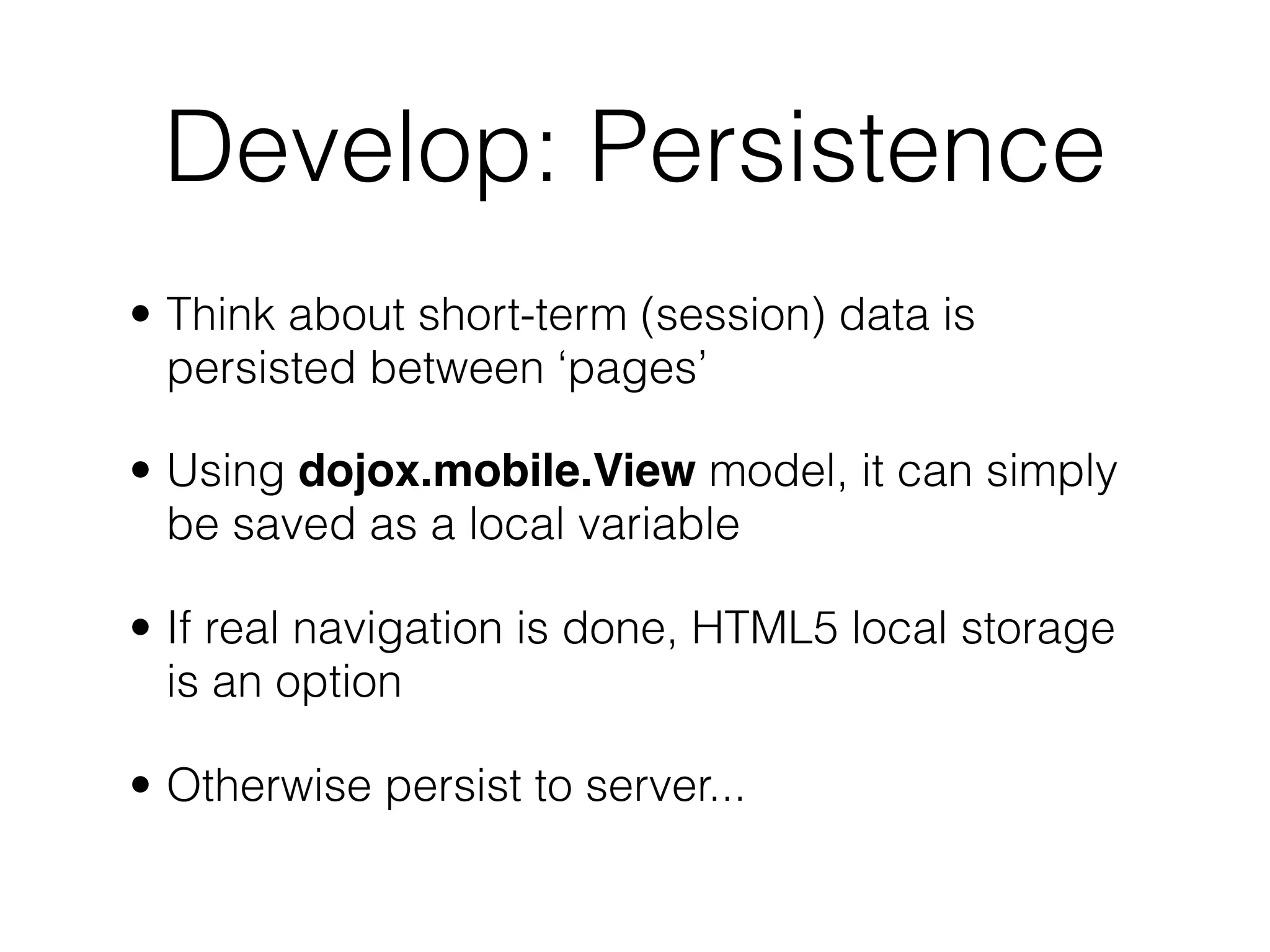 Develop: Persistence
• Think about short-term (session) data is
  persisted between ‘pages’

• Using dojox.mobile.View model, it can simply
  be saved as a local variable

• If real navigation is done, HTML5 local storage
  is an option

• Otherwise persist to server...
 