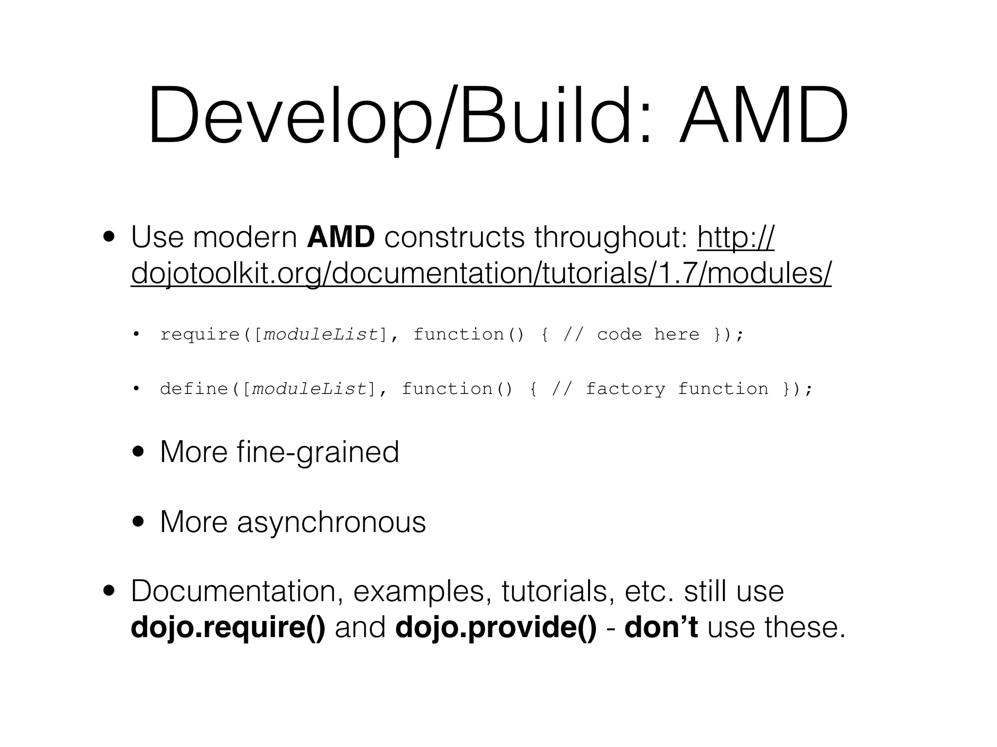 Develop/Build: AMD
• Use modern AMD constructs throughout: http://
  dojotoolkit.org/documentation/tutorials/1.7/modules/
  • require([moduleList], function() { // code here });

  • define([moduleList], function() { // factory function });


  • More ﬁne-grained

  • More asynchronous

• Documentation, examples, tutorials, etc. still use
  dojo.require() and dojo.provide() - don’t use these.
 