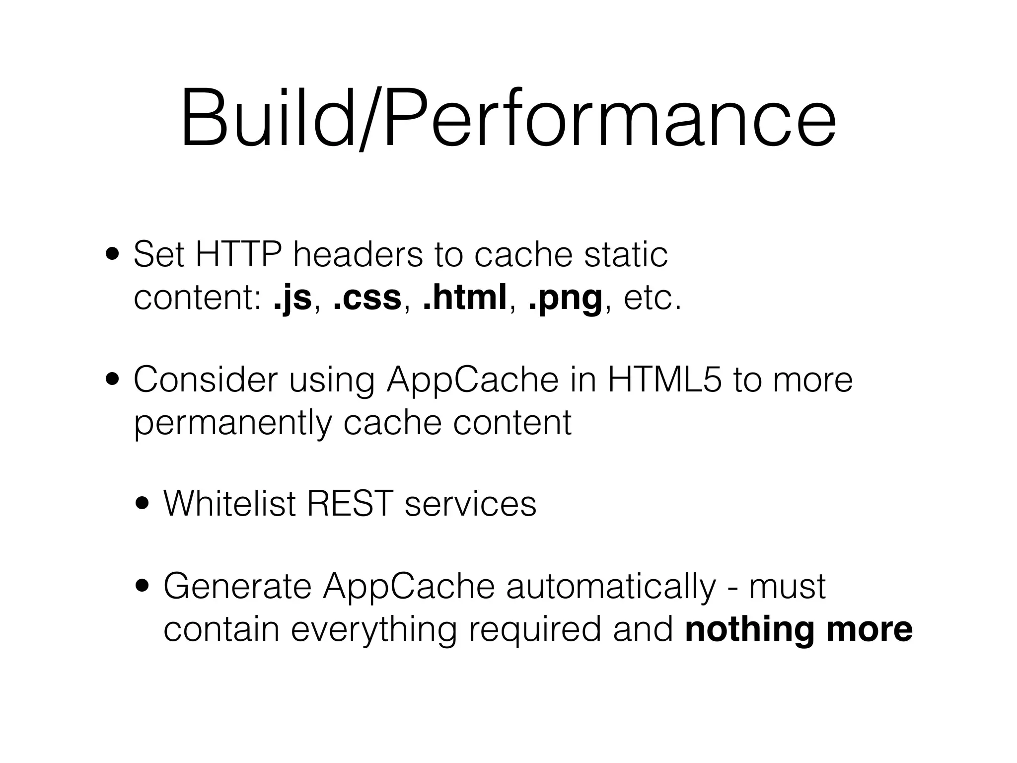 Build/Performance
• Set HTTP headers to cache static
  content: .js, .css, .html, .png, etc.

• Consider using AppCache in HTML5 to more
  permanently cache content

  • Whitelist REST services

  • Generate AppCache automatically - must
    contain everything required and nothing more
 