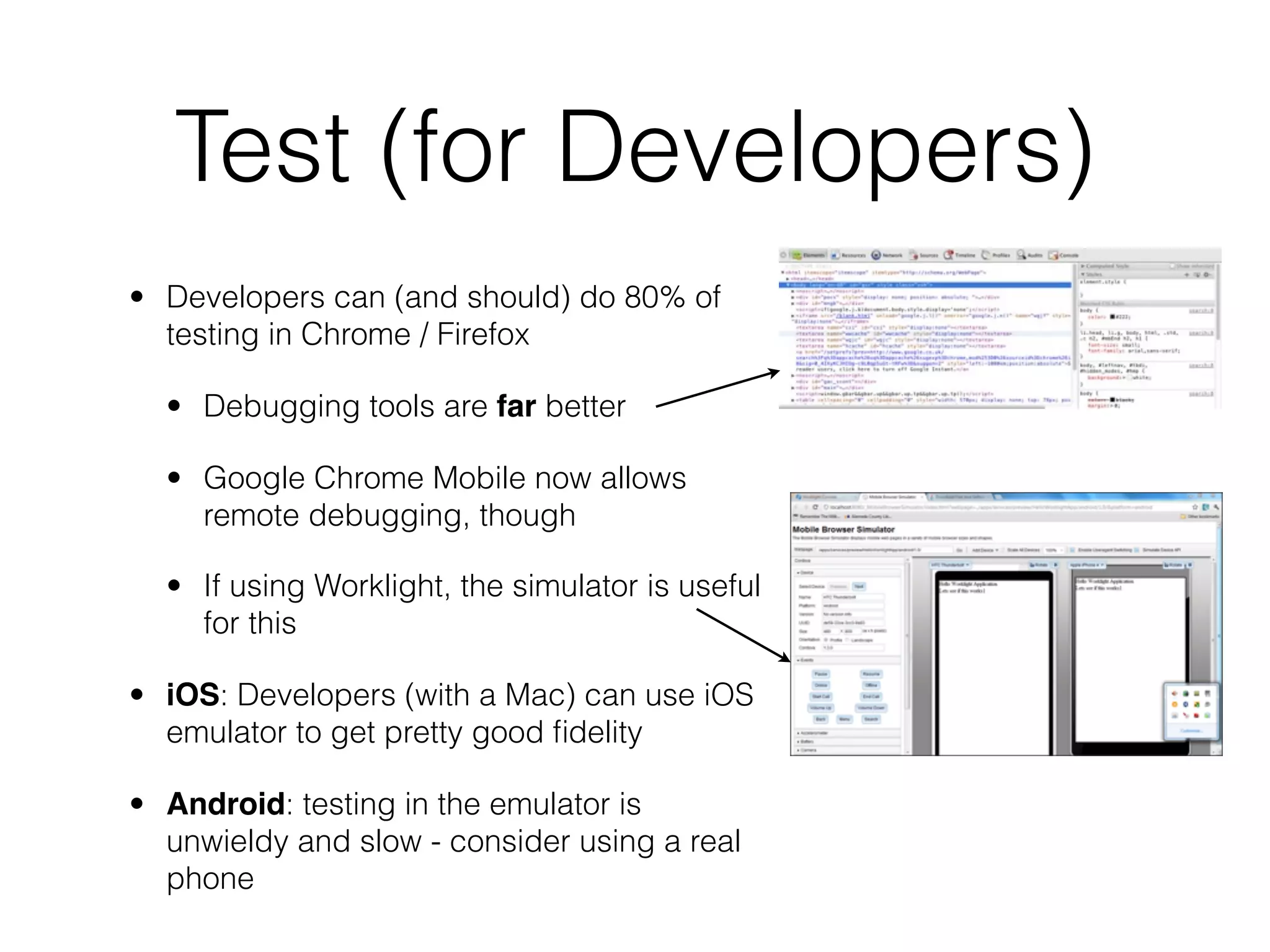 Test (for Developers)
• Developers can (and should) do 80% of
  testing in Chrome / Firefox

  • Debugging tools are far better

  • Google Chrome Mobile now allows
    remote debugging, though

  • If using Worklight, the simulator is useful
    for this

• iOS: Developers (with a Mac) can use iOS
  emulator to get pretty good ﬁdelity

• Android: testing in the emulator is
  unwieldy and slow - consider using a real
  phone
 