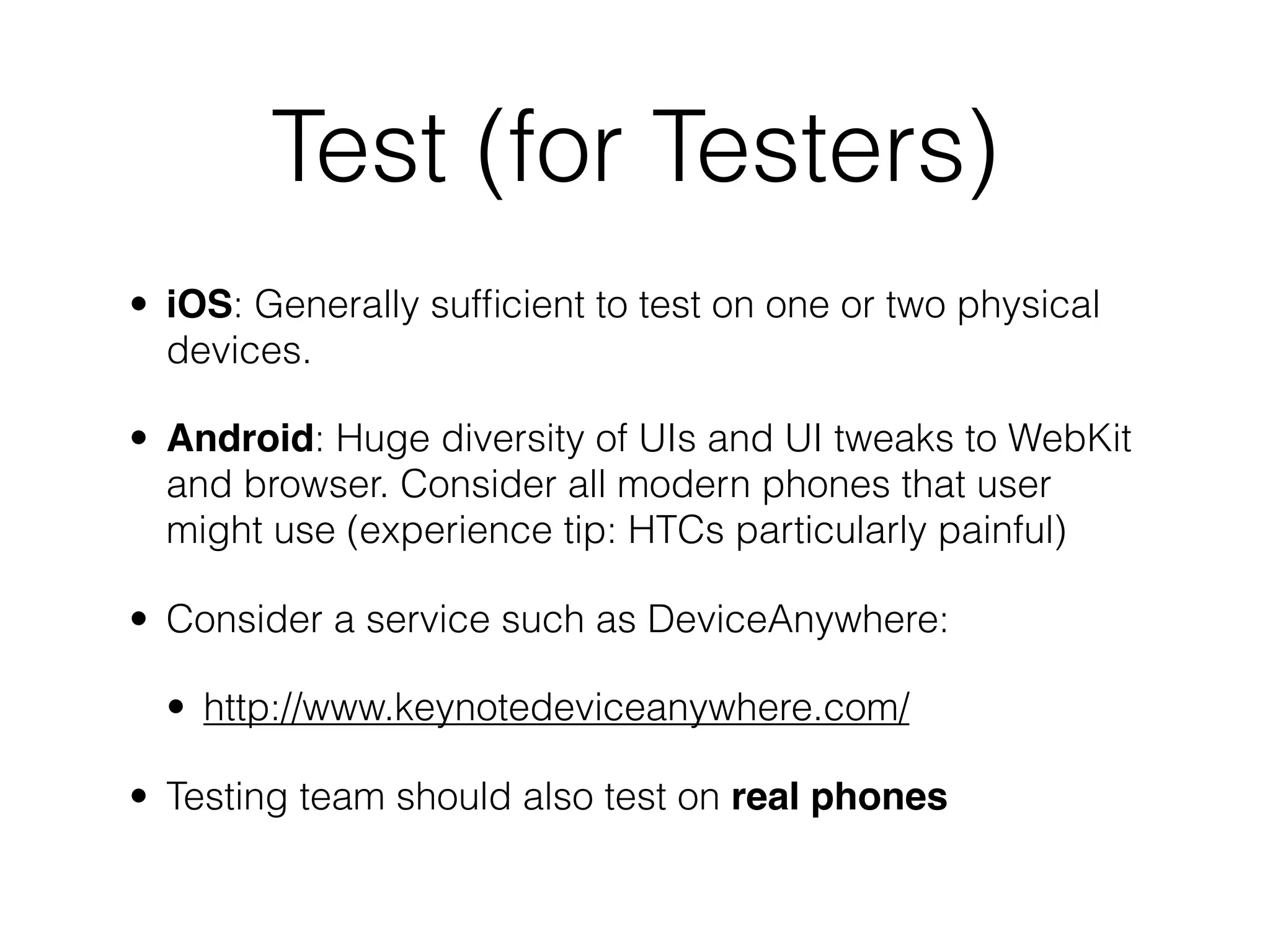Test (for Testers)
• iOS: Generally sufﬁcient to test on one or two physical
  devices.

• Android: Huge diversity of UIs and UI tweaks to WebKit
  and browser. Consider all modern phones that user
  might use (experience tip: HTCs particularly painful)

• Consider a service such as DeviceAnywhere:

  • http://www.keynotedeviceanywhere.com/

• Testing team should also test on real phones
 