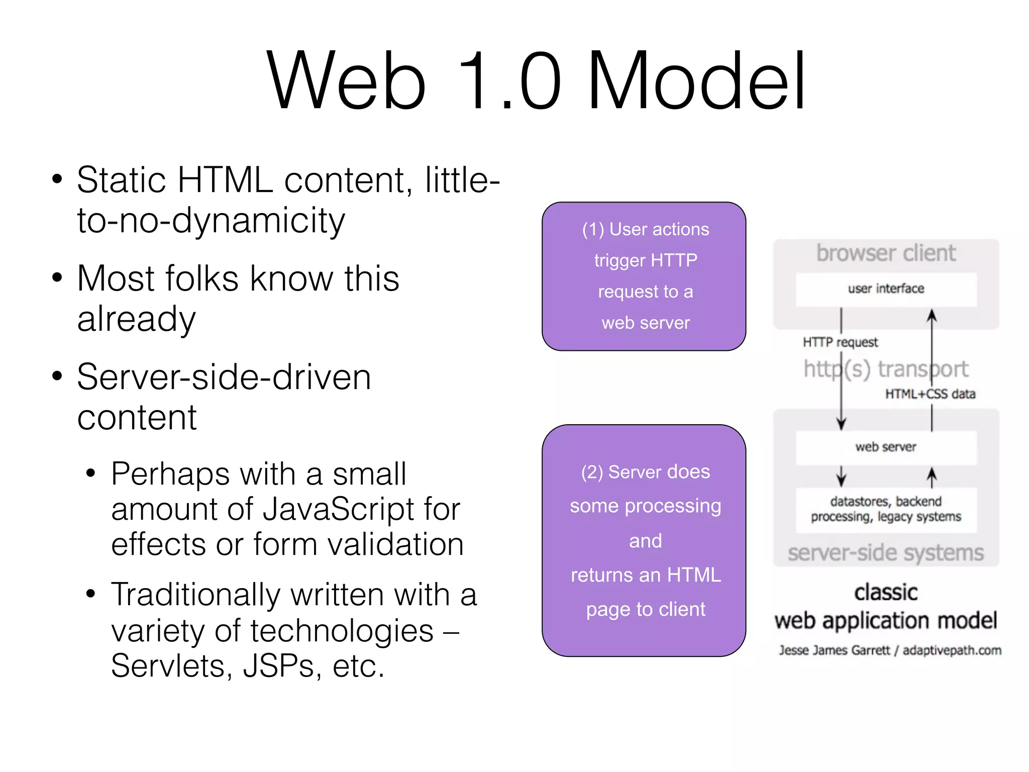Web 1.0 Model
   Static HTML content, little-
    to-no-dynamicity                    (1) User actions
                                         trigger HTTP
   Most folks know this                  request to a
    already                               web server

   Server-side-driven
    content
       Perhaps with a small            (2) Server does

        amount of JavaScript for       some processing

        effects or form validation           and
                                       returns an HTML
       Traditionally written with a    page to client
        variety of technologies –
        Servlets, JSPs, etc.
 
