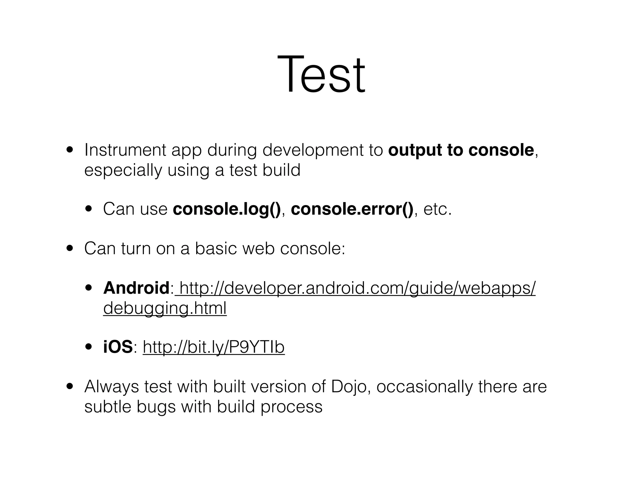 Test
• Instrument app during development to output to console,
  especially using a test build

  • Can use console.log(), console.error(), etc.

• Can turn on a basic web console:

  • Android: http://developer.android.com/guide/webapps/
    debugging.html

  • iOS: http://bit.ly/P9YTIb

• Always test with built version of Dojo, occasionally there are
  subtle bugs with build process
 
