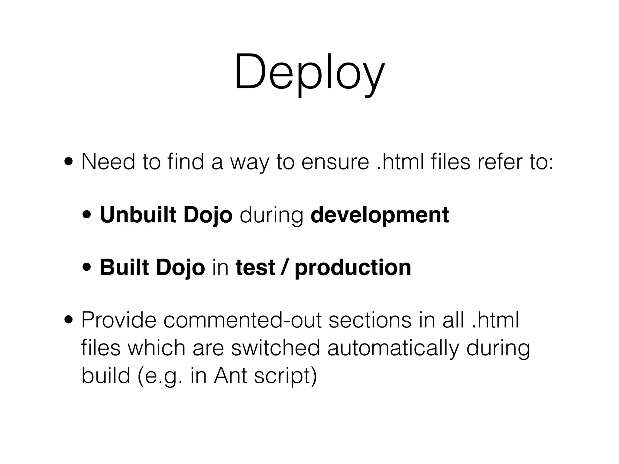 Deploy
• Need to ﬁnd a way to ensure .html ﬁles refer to:

 • Unbuilt Dojo during development

 • Built Dojo in test / production

• Provide commented-out sections in all .html
  ﬁles which are switched automatically during
  build (e.g. in Ant script)
 