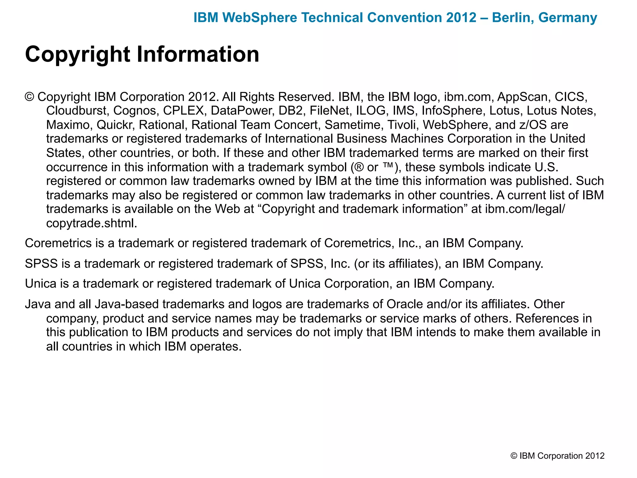 IBM WebSphere Technical Convention 2012 – Berlin, Germany

Copyright Information
© Copyright IBM Corporation 2012. All Rights Reserved. IBM, the IBM logo, ibm.com, AppScan, CICS,
   Cloudburst, Cognos, CPLEX, DataPower, DB2, FileNet, ILOG, IMS, InfoSphere, Lotus, Lotus Notes,
   Maximo, Quickr, Rational, Rational Team Concert, Sametime, Tivoli, WebSphere, and z/OS are
   trademarks or registered trademarks of International Business Machines Corporation in the United
   States, other countries, or both. If these and other IBM trademarked terms are marked on their first
   occurrence in this information with a trademark symbol (® or ™), these symbols indicate U.S.
   registered or common law trademarks owned by IBM at the time this information was published. Such
   trademarks may also be registered or common law trademarks in other countries. A current list of IBM
   trademarks is available on the Web at “Copyright and trademark information” at ibm.com/legal/
   copytrade.shtml.
Coremetrics is a trademark or registered trademark of Coremetrics, Inc., an IBM Company.
SPSS is a trademark or registered trademark of SPSS, Inc. (or its affiliates), an IBM Company.
Unica is a trademark or registered trademark of Unica Corporation, an IBM Company.
Java and all Java-based trademarks and logos are trademarks of Oracle and/or its affiliates. Other
   company, product and service names may be trademarks or service marks of others. References in
   this publication to IBM products and services do not imply that IBM intends to make them available in
   all countries in which IBM operates.




                                                                                        © IBM Corporation 2012
 
