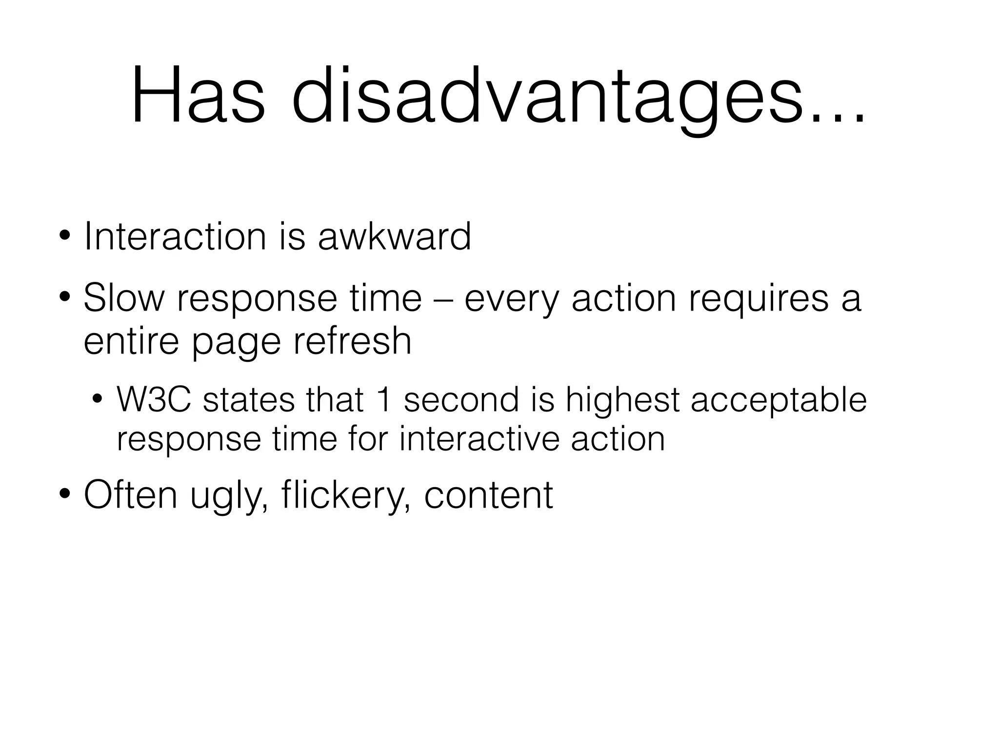 Has disadvantages...
   Interaction is awkward
   Slow response time – every action requires a
    entire page refresh
       W3C states that 1 second is highest acceptable
        response time for interactive action
   Often ugly, ﬂickery, content
 