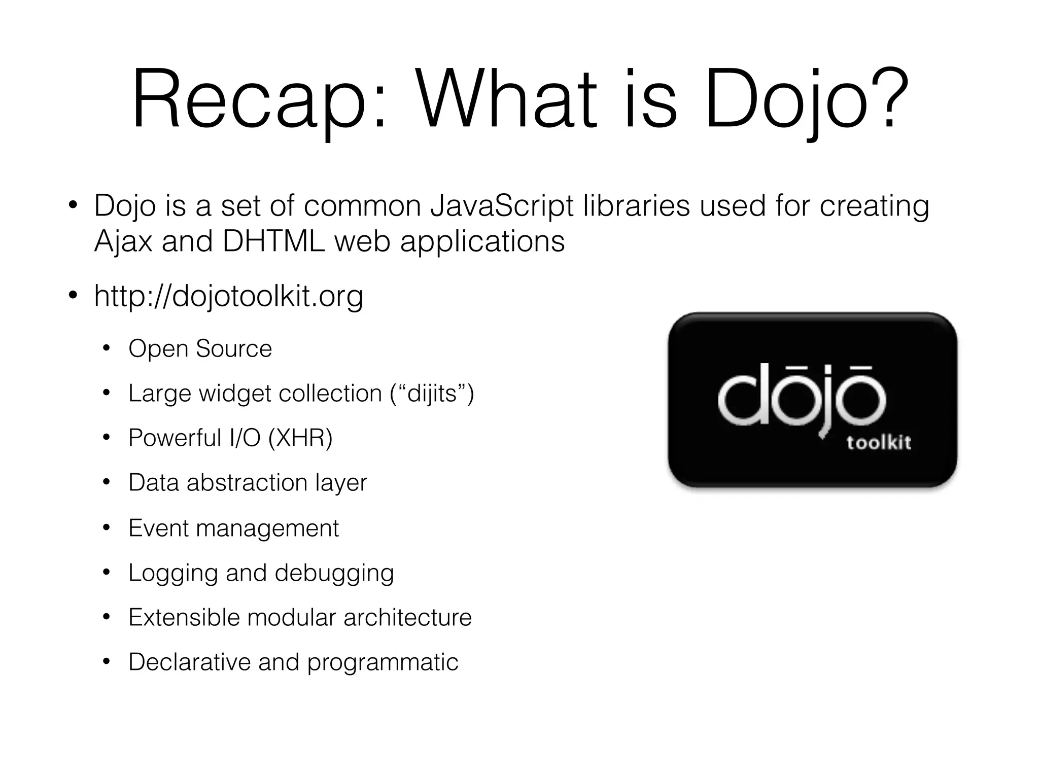 Recap: What is Dojo?
   Dojo is a set of common JavaScript libraries used for creating
    Ajax and DHTML web applications
   http://dojotoolkit.org
       Open Source
       Large widget collection (“dijits”)‫‏‬
       Powerful I/O (XHR)‫‏‬
       Data abstraction layer
       Event management
       Logging and debugging
       Extensible modular architecture
       Declarative and programmatic
 