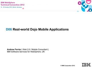 D06 Real-world Dojo Mobile Applications




     Andrew Ferrier | Web 2.0 / Mobile Consultant |
     IBM Software Services for WebSphere, UK




                                                      © IBM Corporation 2012
© IBM Corporation 2011
 
