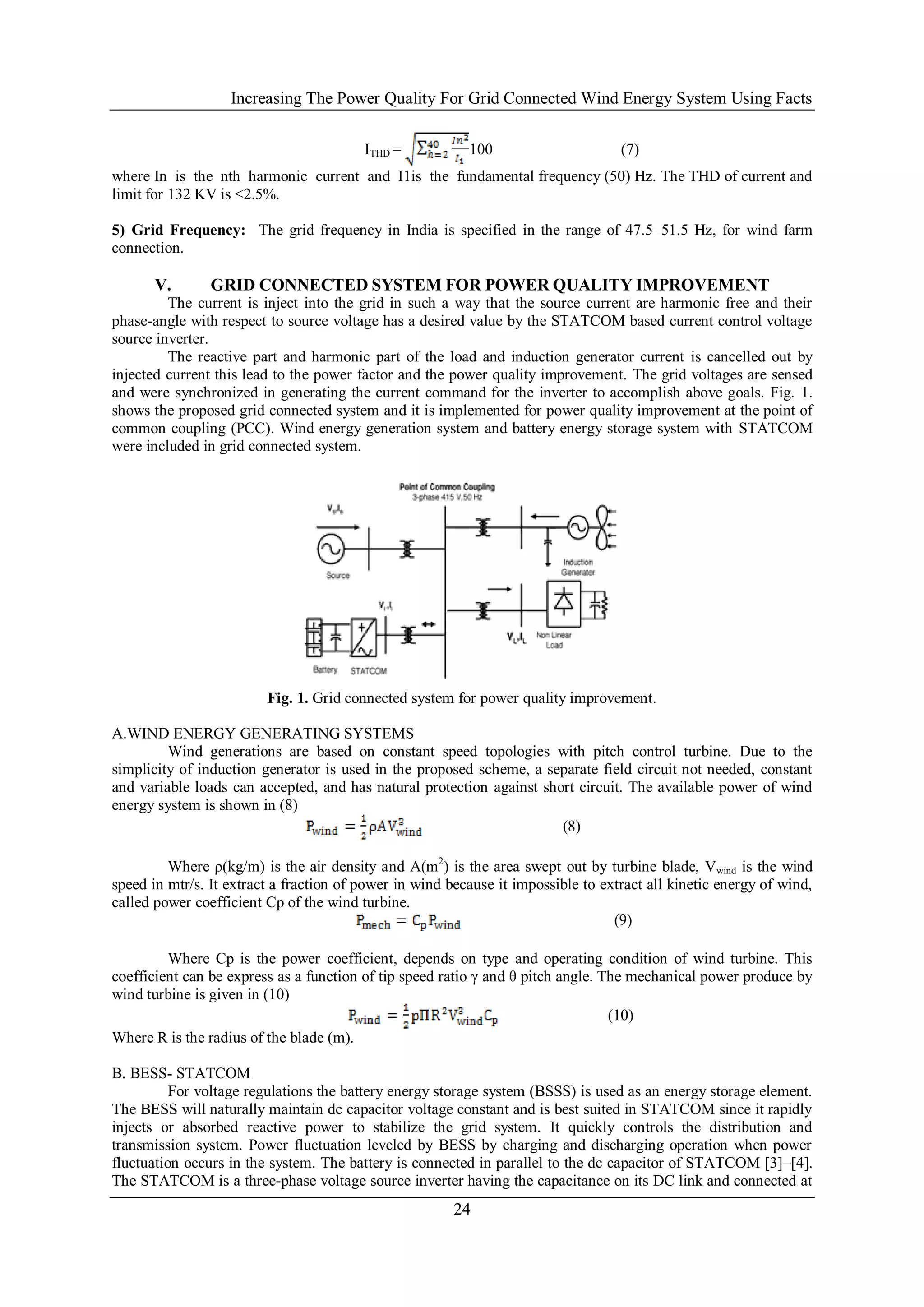 Increasing The Power Quality For Grid Connected Wind Energy System Using Facts

                                         ITHD =           100                      (7)
where In is the nth harmonic current and I1is the fundamental frequency (50) Hz. The THD of current and
limit for 132 KV is <2.5%.

5) Grid Frequency: The grid frequency in India is specified in the range of 47.5–51.5 Hz, for wind farm
connection.

       V.       GRID CONNECTED SYSTEM FOR POWER QUALITY IMPROVEMENT
         The current is inject into the grid in such a way that the source current are harmonic free and their
phase-angle with respect to source voltage has a desired value by the STATCOM based current control voltage
source inverter.
         The reactive part and harmonic part of the load and induction generator current is cancelled out by
injected current this lead to the power factor and the power quality improvement. The grid voltages are sensed
and were synchronized in generating the current command for the inverter to accomplish above goals. Fig. 1.
shows the proposed grid connected system and it is implemented for power quality improvement at the point of
common coupling (PCC). Wind energy generation system and battery energy storage system with STATCOM
were included in grid connected system.




                         Fig. 1. Grid connected system for power quality improvement.

A.WIND ENERGY GENERATING SYSTEMS
         Wind generations are based on constant speed topologies with pitch control turbine. Due to the
simplicity of induction generator is used in the proposed scheme, a separate field circuit not needed, constant
and variable loads can accepted, and has natural protection against short circuit. The available power of wind
energy system is shown in (8)
                                                                       (8)

         Where ρ(kg/m) is the air density and A(m2) is the area swept out by turbine blade, Vwind is the wind
speed in mtr/s. It extract a fraction of power in wind because it impossible to extract all kinetic energy of wind,
called power coefficient Cp of the wind turbine.
                                                                                  (9)

         Where Cp is the power coefficient, depends on type and operating condition of wind turbine. This
coefficient can be express as a function of tip speed ratio γ and θ pitch angle. The mechanical power produce by
wind turbine is given in (10)
                                                                                  (10)
Where R is the radius of the blade (m).

B. BESS- STATCOM
          For voltage regulations the battery energy storage system (BSSS) is used as an energy storage element.
The BESS will naturally maintain dc capacitor voltage constant and is best suited in STATCOM since it rapidly
injects or absorbed reactive power to stabilize the grid system. It quickly controls the distribution and
transmission system. Power fluctuation leveled by BESS by charging and discharging operation when power
fluctuation occurs in the system. The battery is connected in parallel to the dc capacitor of STATCOM [3]–[4].
The STATCOM is a three-phase voltage source inverter having the capacitance on its DC link and connected at
                                                        24
 