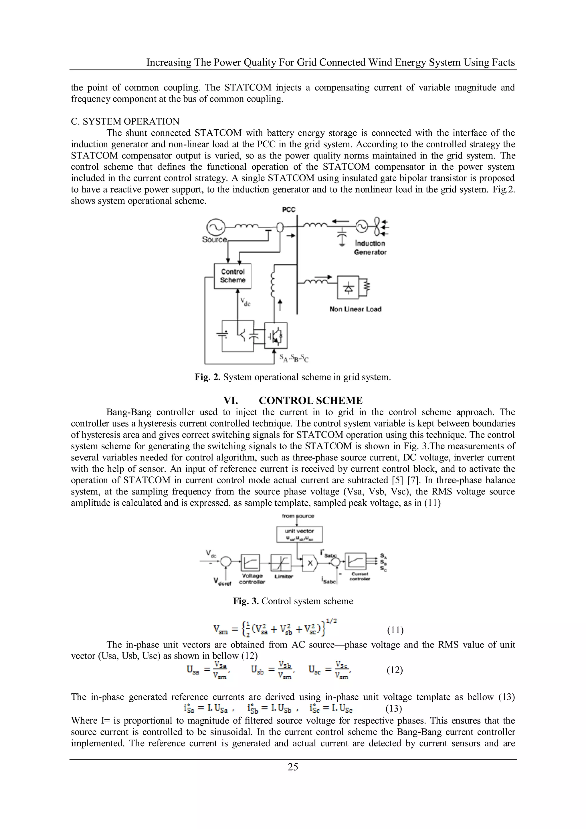 Increasing The Power Quality For Grid Connected Wind Energy System Using Facts

the point of common coupling. The STATCOM injects a compensating current of variable magnitude and
frequency component at the bus of common coupling.

C. SYSTEM OPERATION
         The shunt connected STATCOM with battery energy storage is connected with the interface of the
induction generator and non-linear load at the PCC in the grid system. According to the controlled strategy the
STATCOM compensator output is varied, so as the power quality norms maintained in the grid system. The
control scheme that defines the functional operation of the STATCOM compensator in the power system
included in the current control strategy. A single STATCOM using insulated gate bipolar transistor is proposed
to have a reactive power support, to the induction generator and to the nonlinear load in the grid system. Fig.2.
shows system operational scheme.




                               Fig. 2. System operational scheme in grid system.

                                      VI.      CONTROL SCHEME
         Bang-Bang controller used to inject the current in to grid in the control scheme approach. The
controller uses a hysteresis current controlled technique. The control system variable is kept between boundaries
of hysteresis area and gives correct switching signals for STATCOM operation using this technique. The control
system scheme for generating the switching signals to the STATCOM is shown in Fig. 3.The measurements of
several variables needed for control algorithm, such as three-phase source current, DC voltage, inverter current
with the help of sensor. An input of reference current is received by current control block, and to activate the
operation of STATCOM in current control mode actual current are subtracted [5] [7]. In three-phase balance
system, at the sampling frequency from the source phase voltage (Vsa, Vsb, Vsc), the RMS voltage source
amplitude is calculated and is expressed, as sample template, sampled peak voltage, as in (11)




                                         Fig. 3. Control system scheme

                                                                         (11)
         The in-phase unit vectors are obtained from AC source—phase voltage and the RMS value of unit
vector (Usa, Usb, Usc) as shown in bellow (12)
                                                                         (12)

The in-phase generated reference currents are derived using in-phase unit voltage template as bellow (13)
                                                                              (13)
Where I= is proportional to magnitude of filtered source voltage for respective phases. This ensures that the
source current is controlled to be sinusoidal. In the current control scheme the Bang-Bang current controller
implemented. The reference current is generated and actual current are detected by current sensors and are

                                                       25
 
