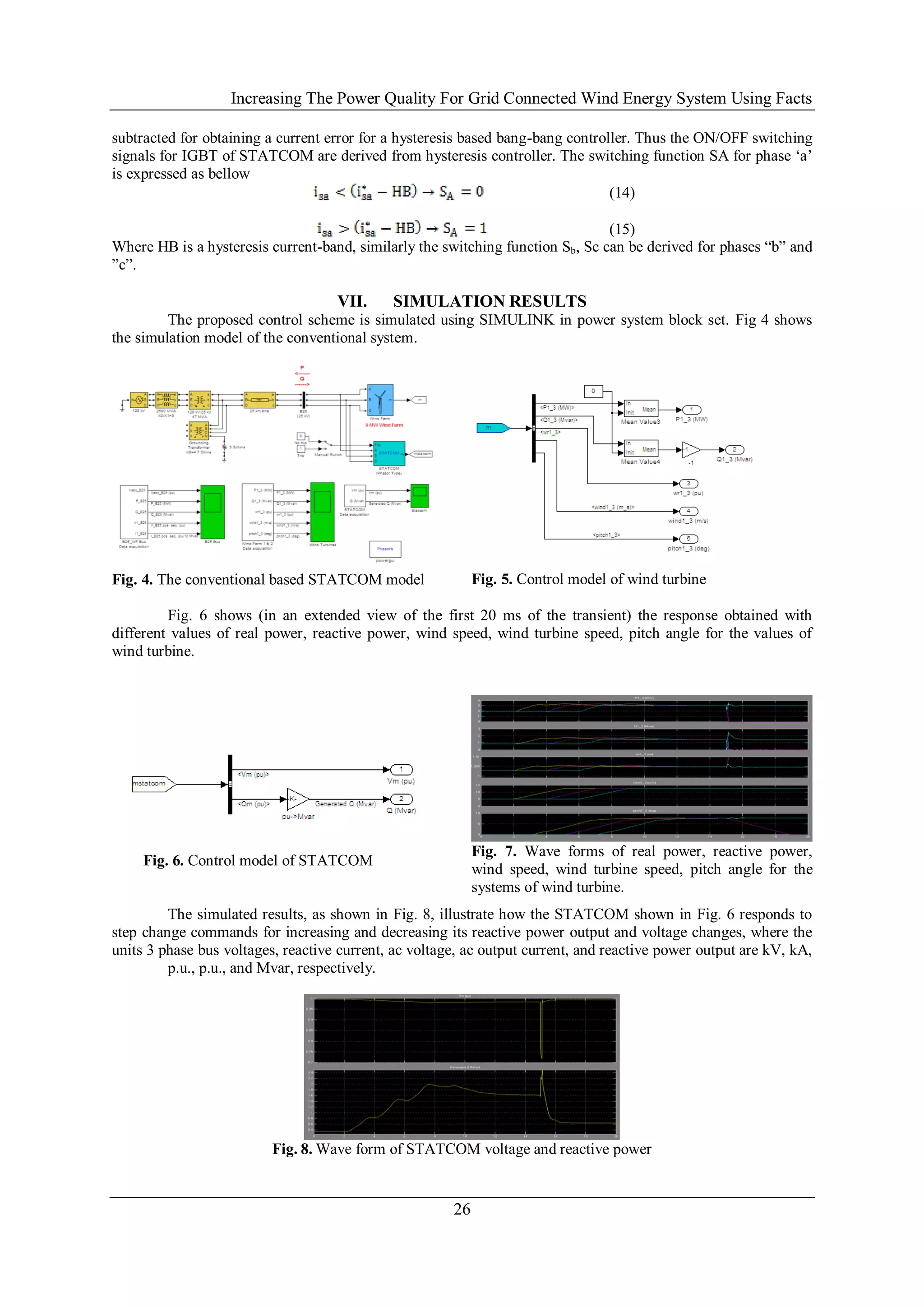 Increasing The Power Quality For Grid Connected Wind Energy System Using Facts

subtracted for obtaining a current error for a hysteresis based bang-bang controller. Thus the ON/OFF switching
signals for IGBT of STATCOM are derived from hysteresis controller. The switching function SA for phase ‗a‘
is expressed as bellow
                                                                                 (14)

                                                                                (15)
Where HB is a hysteresis current-band, similarly the switching function Sb, Sc can be derived for phases ―b‖ and
‖c‖.

                                    VII.     SIMULATION RESULTS
         The proposed control scheme is simulated using SIMULINK in power system block set. Fig 4 shows
the simulation model of the conventional system.




Fig. 4. The conventional based STATCOM model                Fig. 5. Control model of wind turbine

         Fig. 6 shows (in an extended view of the first 20 ms of the transient) the response obtained with
different values of real power, reactive power, wind speed, wind turbine speed, pitch angle for the values of
wind turbine.




                                                            Fig. 7. Wave forms of real power, reactive power,
     Fig. 6. Control model of STATCOM
                                                            wind speed, wind turbine speed, pitch angle for the
                                                            systems of wind turbine.
         The simulated results, as shown in Fig. 8, illustrate how the STATCOM shown in Fig. 6 responds to
step change commands for increasing and decreasing its reactive power output and voltage changes, where the
units 3 phase bus voltages, reactive current, ac voltage, ac output current, and reactive power output are kV, kA,
         p.u., p.u., and Mvar, respectively.




                          Fig. 8. Wave form of STATCOM voltage and reactive power


                                                       26
 