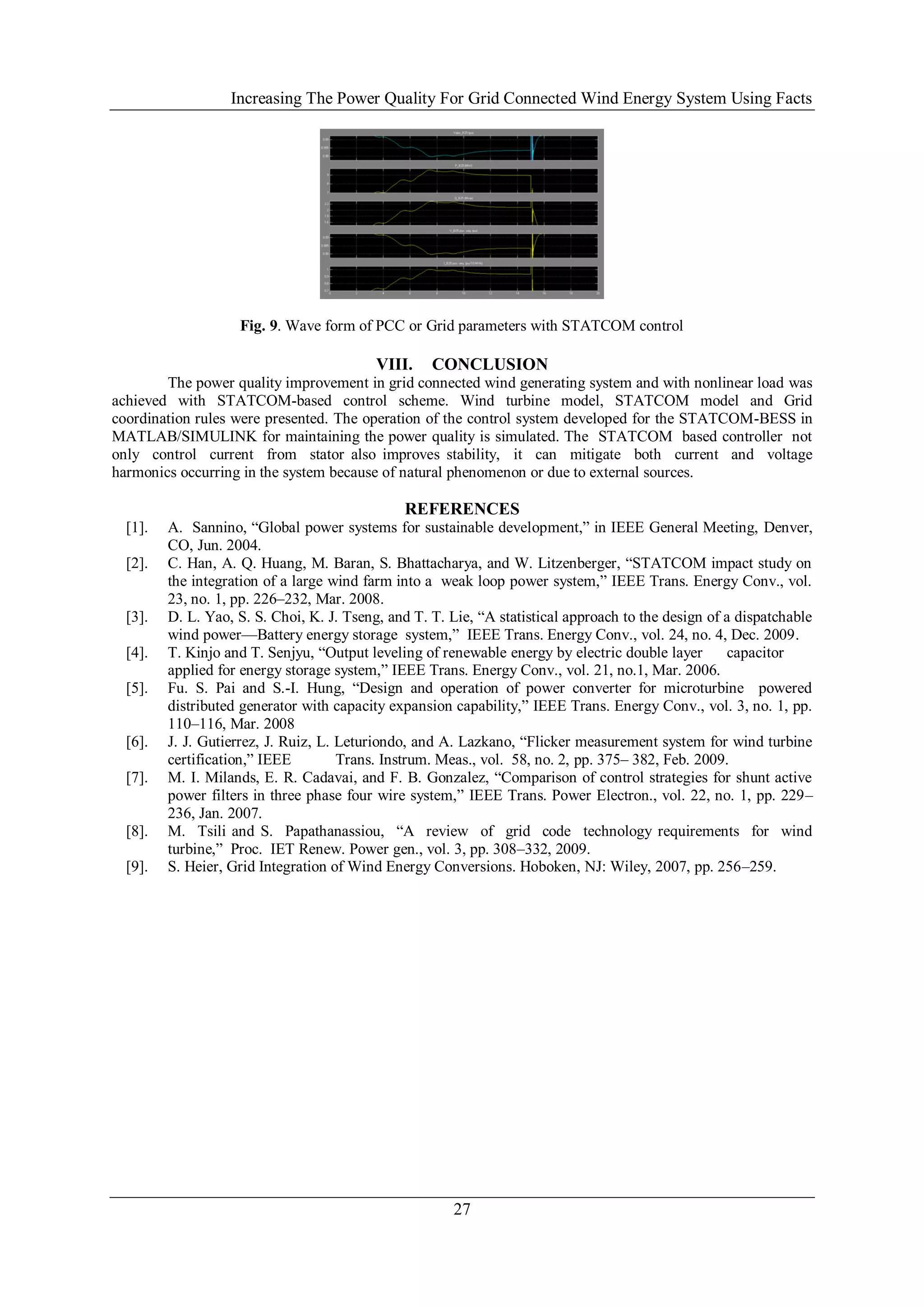 Increasing The Power Quality For Grid Connected Wind Energy System Using Facts




                    Fig. 9. Wave form of PCC or Grid parameters with STATCOM control

                                           VIII.    CONCLUSION
        The power quality improvement in grid connected wind generating system and with nonlinear load was
achieved with STATCOM-based control scheme. Wind turbine model, STATCOM model and Grid
coordination rules were presented. The operation of the control system developed for the STATCOM-BESS in
MATLAB/SIMULINK for maintaining the power quality is simulated. The STATCOM based controller not
only control current from stator also improves stability, it can mitigate both current and voltage
harmonics occurring in the system because of natural phenomenon or due to external sources.

                                               REFERENCES
  [1].   A. Sannino, ―Global power systems for sustainable development,‖ in IEEE General Meeting, Denver,
         CO, Jun. 2004.
  [2].   C. Han, A. Q. Huang, M. Baran, S. Bhattacharya, and W. Litzenberger, ―STATCOM impact study on
         the integration of a large wind farm into a weak loop power system,‖ IEEE Trans. Energy Conv., vol.
         23, no. 1, pp. 226–232, Mar. 2008.
  [3].   D. L. Yao, S. S. Choi, K. J. Tseng, and T. T. Lie, ―A statistical approach to the design of a dispatchable
         wind power—Battery energy storage system,‖ IEEE Trans. Energy Conv., vol. 24, no. 4, Dec. 2009.
  [4].   T. Kinjo and T. Senjyu, ―Output leveling of renewable energy by electric double layer       capacitor
         applied for energy storage system,‖ IEEE Trans. Energy Conv., vol. 21, no.1, Mar. 2006.
  [5].   Fu. S. Pai and S.-I. Hung, ―Design and operation of power converter for microturbine powered
         distributed generator with capacity expansion capability,‖ IEEE Trans. Energy Conv., vol. 3, no. 1, pp.
         110–116, Mar. 2008
  [6].   J. J. Gutierrez, J. Ruiz, L. Leturiondo, and A. Lazkano, ―Flicker measurement system for wind turbine
         certification,‖ IEEE         Trans. Instrum. Meas., vol. 58, no. 2, pp. 375– 382, Feb. 2009.
  [7].   M. I. Milands, E. R. Cadavai, and F. B. Gonzalez, ―Comparison of control strategies for shunt active
         power filters in three phase four wire system,‖ IEEE Trans. Power Electron., vol. 22, no. 1, pp. 229–
         236, Jan. 2007.
  [8].   M. Tsili and S. Papathanassiou, ―A review of grid code technology requirements for wind
         turbine,‖ Proc. IET Renew. Power gen., vol. 3, pp. 308–332, 2009.
  [9].   S. Heier, Grid Integration of Wind Energy Conversions. Hoboken, NJ: Wiley, 2007, pp. 256–259.




                                                       27
 