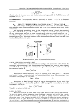 Increasing The Power Quality For Grid Connected Wind Energy System Using Facts

                                         ITHD =           100                      (7)
where In is the nth harmonic current and I1is the fundamental frequency (50) Hz. The THD of current and
limit for 132 KV is <2.5%.

5) Grid Frequency: The grid frequency in India is specified in the range of 47.5–51.5 Hz, for wind farm
connection.

       V.       GRID CONNECTED SYSTEM FOR POWER QUALITY IMPROVEMENT
         The current is inject into the grid in such a way that the source current are harmonic free and their
phase-angle with respect to source voltage has a desired value by the STATCOM based current control voltage
source inverter.
         The reactive part and harmonic part of the load and induction generator current is cancelled out by
injected current this lead to the power factor and the power quality improvement. The grid voltages are sensed
and were synchronized in generating the current command for the inverter to accomplish above goals. Fig. 1.
shows the proposed grid connected system and it is implemented for power quality improvement at the point of
common coupling (PCC). Wind energy generation system and battery energy storage system with STATCOM
were included in grid connected system.




                         Fig. 1. Grid connected system for power quality improvement.

A.WIND ENERGY GENERATING SYSTEMS
         Wind generations are based on constant speed topologies with pitch control turbine. Due to the
simplicity of induction generator is used in the proposed scheme, a separate field circuit not needed, constant
and variable loads can accepted, and has natural protection against short circuit. The available power of wind
energy system is shown in (8)
                                                                       (8)

         Where ρ(kg/m) is the air density and A(m2) is the area swept out by turbine blade, Vwind is the wind
speed in mtr/s. It extract a fraction of power in wind because it impossible to extract all kinetic energy of wind,
called power coefficient Cp of the wind turbine.
                                                                                  (9)

         Where Cp is the power coefficient, depends on type and operating condition of wind turbine. This
coefficient can be express as a function of tip speed ratio γ and θ pitch angle. The mechanical power produce by
wind turbine is given in (10)
                                                                                  (10)
Where R is the radius of the blade (m).

B. BESS- STATCOM
          For voltage regulations the battery energy storage system (BSSS) is used as an energy storage element.
The BESS will naturally maintain dc capacitor voltage constant and is best suited in STATCOM since it rapidly
injects or absorbed reactive power to stabilize the grid system. It quickly controls the distribution and
transmission system. Power fluctuation leveled by BESS by charging and discharging operation when power
fluctuation occurs in the system. The battery is connected in parallel to the dc capacitor of STATCOM [3]–[4].
The STATCOM is a three-phase voltage source inverter having the capacitance on its DC link and connected at
                                                        24
 