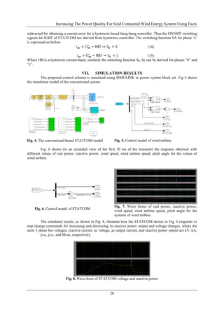 Increasing The Power Quality For Grid Connected Wind Energy System Using Facts

subtracted for obtaining a current error for a hysteresis based bang-bang controller. Thus the ON/OFF switching
signals for IGBT of STATCOM are derived from hysteresis controller. The switching function SA for phase ‗a‘
is expressed as bellow
                                                                                 (14)

                                                                                (15)
Where HB is a hysteresis current-band, similarly the switching function Sb, Sc can be derived for phases ―b‖ and
‖c‖.

                                    VII.     SIMULATION RESULTS
         The proposed control scheme is simulated using SIMULINK in power system block set. Fig 4 shows
the simulation model of the conventional system.




Fig. 4. The conventional based STATCOM model                Fig. 5. Control model of wind turbine

         Fig. 6 shows (in an extended view of the first 20 ms of the transient) the response obtained with
different values of real power, reactive power, wind speed, wind turbine speed, pitch angle for the values of
wind turbine.




                                                            Fig. 7. Wave forms of real power, reactive power,
     Fig. 6. Control model of STATCOM
                                                            wind speed, wind turbine speed, pitch angle for the
                                                            systems of wind turbine.
         The simulated results, as shown in Fig. 8, illustrate how the STATCOM shown in Fig. 6 responds to
step change commands for increasing and decreasing its reactive power output and voltage changes, where the
units 3 phase bus voltages, reactive current, ac voltage, ac output current, and reactive power output are kV, kA,
         p.u., p.u., and Mvar, respectively.




                          Fig. 8. Wave form of STATCOM voltage and reactive power


                                                       26
 