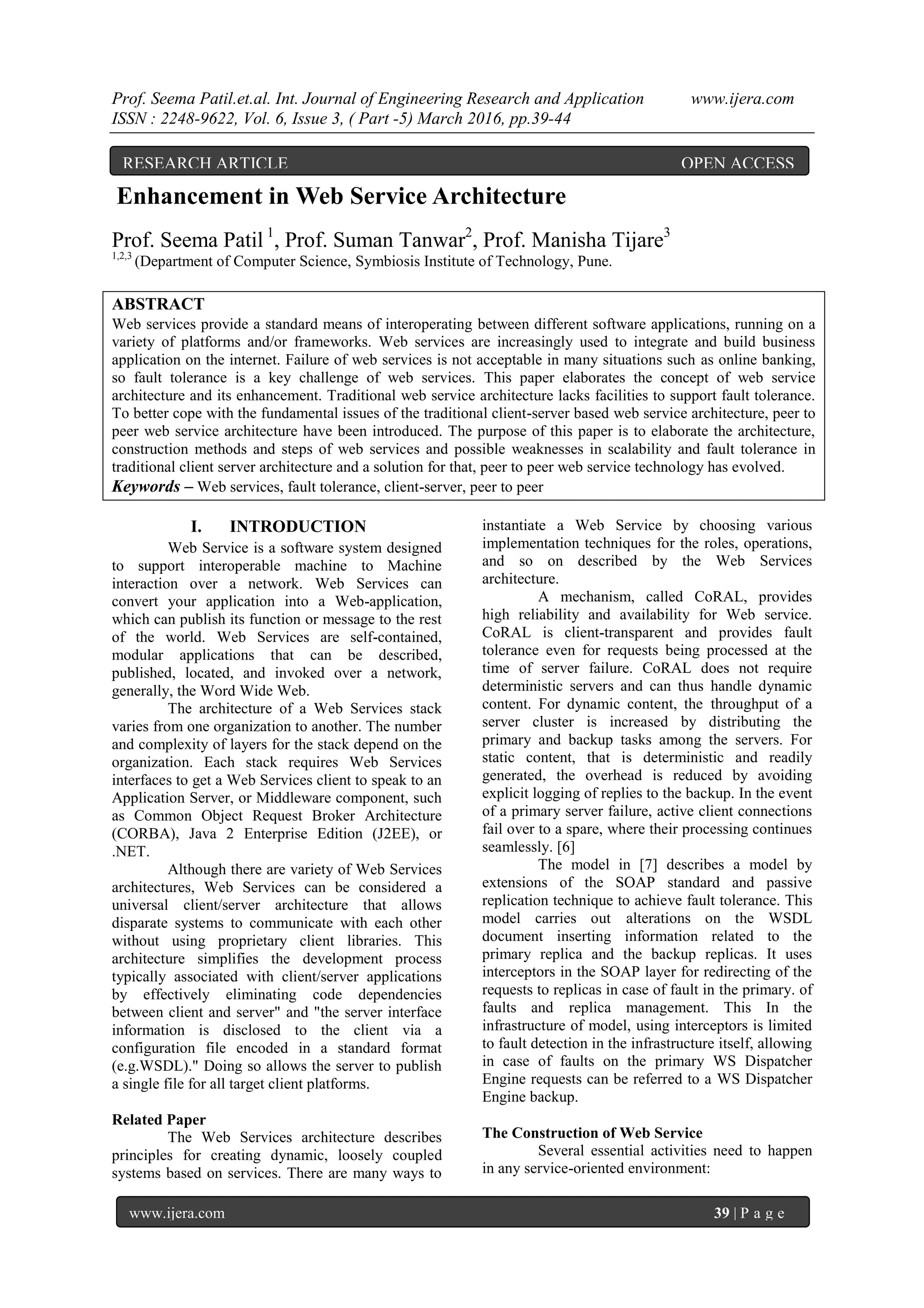 Prof. Seema Patil.et.al. Int. Journal of Engineering Research and Application www.ijera.com
ISSN : 2248-9622, Vol. 6, Issue 3, ( Part -5) March 2016, pp.39-44
www.ijera.com 39 | P a g e
Enhancement in Web Service Architecture
Prof. Seema Patil 1
, Prof. Suman Tanwar2
, Prof. Manisha Tijare3
1,2,3
(Department of Computer Science, Symbiosis Institute of Technology, Pune.
ABSTRACT
Web services provide a standard means of interoperating between different software applications, running on a
variety of platforms and/or frameworks. Web services are increasingly used to integrate and build business
application on the internet. Failure of web services is not acceptable in many situations such as online banking,
so fault tolerance is a key challenge of web services. This paper elaborates the concept of web service
architecture and its enhancement. Traditional web service architecture lacks facilities to support fault tolerance.
To better cope with the fundamental issues of the traditional client-server based web service architecture, peer to
peer web service architecture have been introduced. The purpose of this paper is to elaborate the architecture,
construction methods and steps of web services and possible weaknesses in scalability and fault tolerance in
traditional client server architecture and a solution for that, peer to peer web service technology has evolved.
Keywords – Web services, fault tolerance, client-server, peer to peer
I. INTRODUCTION
Web Service is a software system designed
to support interoperable machine to Machine
interaction over a network. Web Services can
convert your application into a Web-application,
which can publish its function or message to the rest
of the world. Web Services are self-contained,
modular applications that can be described,
published, located, and invoked over a network,
generally, the Word Wide Web.
The architecture of a Web Services stack
varies from one organization to another. The number
and complexity of layers for the stack depend on the
organization. Each stack requires Web Services
interfaces to get a Web Services client to speak to an
Application Server, or Middleware component, such
as Common Object Request Broker Architecture
(CORBA), Java 2 Enterprise Edition (J2EE), or
.NET.
Although there are variety of Web Services
architectures, Web Services can be considered a
universal client/server architecture that allows
disparate systems to communicate with each other
without using proprietary client libraries. This
architecture simplifies the development process
typically associated with client/server applications
by effectively eliminating code dependencies
between client and server" and "the server interface
information is disclosed to the client via a
configuration file encoded in a standard format
(e.g.WSDL)." Doing so allows the server to publish
a single file for all target client platforms.
Related Paper
The Web Services architecture describes
principles for creating dynamic, loosely coupled
systems based on services. There are many ways to
instantiate a Web Service by choosing various
implementation techniques for the roles, operations,
and so on described by the Web Services
architecture.
A mechanism, called CoRAL, provides
high reliability and availability for Web service.
CoRAL is client-transparent and provides fault
tolerance even for requests being processed at the
time of server failure. CoRAL does not require
deterministic servers and can thus handle dynamic
content. For dynamic content, the throughput of a
server cluster is increased by distributing the
primary and backup tasks among the servers. For
static content, that is deterministic and readily
generated, the overhead is reduced by avoiding
explicit logging of replies to the backup. In the event
of a primary server failure, active client connections
fail over to a spare, where their processing continues
seamlessly. [6]
The model in [7] describes a model by
extensions of the SOAP standard and passive
replication technique to achieve fault tolerance. This
model carries out alterations on the WSDL
document inserting information related to the
primary replica and the backup replicas. It uses
interceptors in the SOAP layer for redirecting of the
requests to replicas in case of fault in the primary. of
faults and replica management. This In the
infrastructure of model, using interceptors is limited
to fault detection in the infrastructure itself, allowing
in case of faults on the primary WS Dispatcher
Engine requests can be referred to a WS Dispatcher
Engine backup.
The Construction of Web Service
Several essential activities need to happen
in any service-oriented environment:
RESEARCH ARTICLE OPEN ACCESS
 