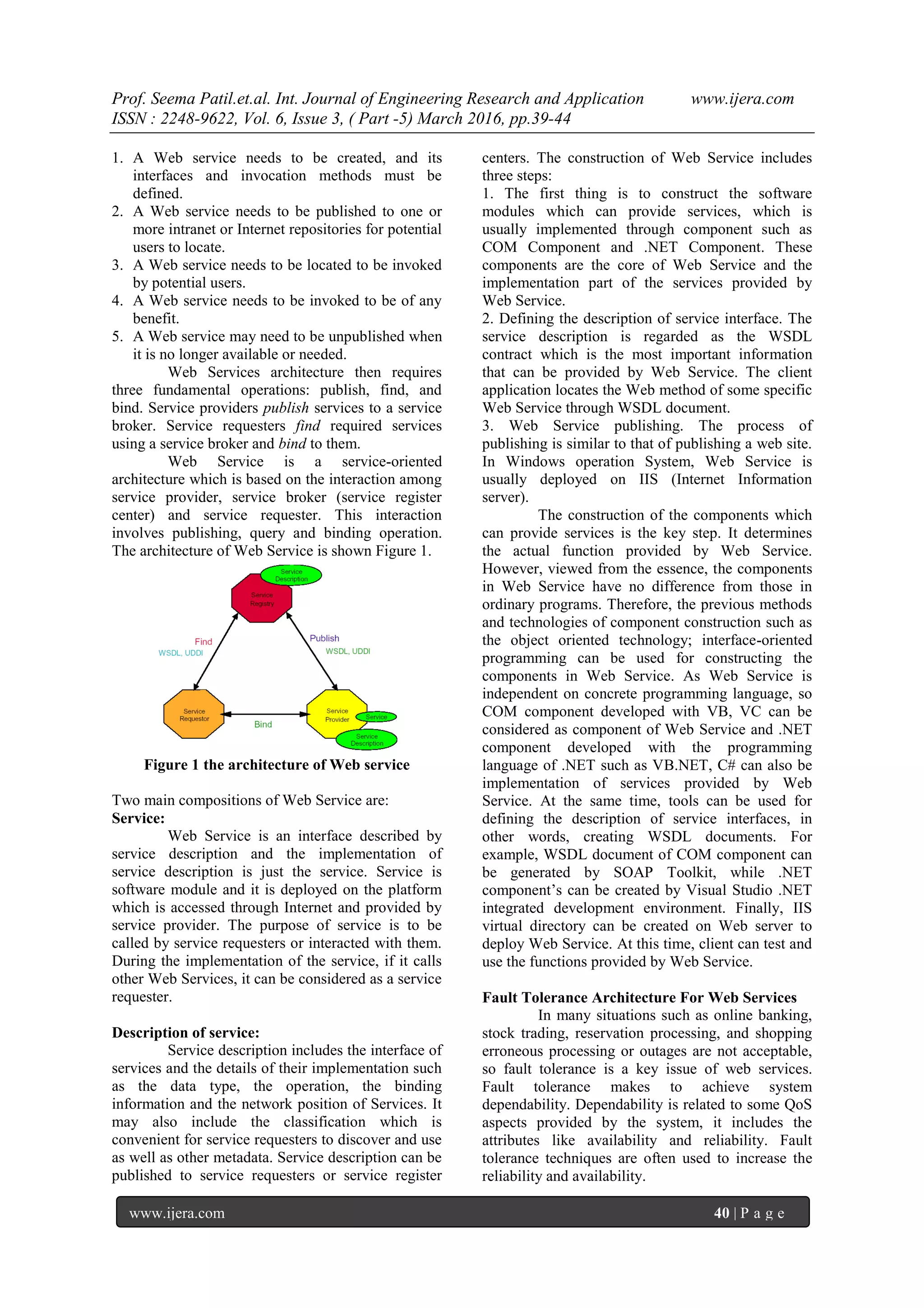 Prof. Seema Patil.et.al. Int. Journal of Engineering Research and Application www.ijera.com
ISSN : 2248-9622, Vol. 6, Issue 3, ( Part -5) March 2016, pp.39-44
www.ijera.com 40 | P a g e
1. A Web service needs to be created, and its
interfaces and invocation methods must be
defined.
2. A Web service needs to be published to one or
more intranet or Internet repositories for potential
users to locate.
3. A Web service needs to be located to be invoked
by potential users.
4. A Web service needs to be invoked to be of any
benefit.
5. A Web service may need to be unpublished when
it is no longer available or needed.
Web Services architecture then requires
three fundamental operations: publish, find, and
bind. Service providers publish services to a service
broker. Service requesters find required services
using a service broker and bind to them.
Web Service is a service-oriented
architecture which is based on the interaction among
service provider, service broker (service register
center) and service requester. This interaction
involves publishing, query and binding operation.
The architecture of Web Service is shown Figure 1.
Figure 1 the architecture of Web service
Two main compositions of Web Service are:
Service:
Web Service is an interface described by
service description and the implementation of
service description is just the service. Service is
software module and it is deployed on the platform
which is accessed through Internet and provided by
service provider. The purpose of service is to be
called by service requesters or interacted with them.
During the implementation of the service, if it calls
other Web Services, it can be considered as a service
requester.
Description of service:
Service description includes the interface of
services and the details of their implementation such
as the data type, the operation, the binding
information and the network position of Services. It
may also include the classification which is
convenient for service requesters to discover and use
as well as other metadata. Service description can be
published to service requesters or service register
centers. The construction of Web Service includes
three steps:
1. The first thing is to construct the software
modules which can provide services, which is
usually implemented through component such as
COM Component and .NET Component. These
components are the core of Web Service and the
implementation part of the services provided by
Web Service.
2. Defining the description of service interface. The
service description is regarded as the WSDL
contract which is the most important information
that can be provided by Web Service. The client
application locates the Web method of some specific
Web Service through WSDL document.
3. Web Service publishing. The process of
publishing is similar to that of publishing a web site.
In Windows operation System, Web Service is
usually deployed on IIS (Internet Information
server).
The construction of the components which
can provide services is the key step. It determines
the actual function provided by Web Service.
However, viewed from the essence, the components
in Web Service have no difference from those in
ordinary programs. Therefore, the previous methods
and technologies of component construction such as
the object oriented technology; interface-oriented
programming can be used for constructing the
components in Web Service. As Web Service is
independent on concrete programming language, so
COM component developed with VB, VC can be
considered as component of Web Service and .NET
component developed with the programming
language of .NET such as VB.NET, C# can also be
implementation of services provided by Web
Service. At the same time, tools can be used for
defining the description of service interfaces, in
other words, creating WSDL documents. For
example, WSDL document of COM component can
be generated by SOAP Toolkit, while .NET
component’s can be created by Visual Studio .NET
integrated development environment. Finally, IIS
virtual directory can be created on Web server to
deploy Web Service. At this time, client can test and
use the functions provided by Web Service.
Fault Tolerance Architecture For Web Services
In many situations such as online banking,
stock trading, reservation processing, and shopping
erroneous processing or outages are not acceptable,
so fault tolerance is a key issue of web services.
Fault tolerance makes to achieve system
dependability. Dependability is related to some QoS
aspects provided by the system, it includes the
attributes like availability and reliability. Fault
tolerance techniques are often used to increase the
reliability and availability.
 